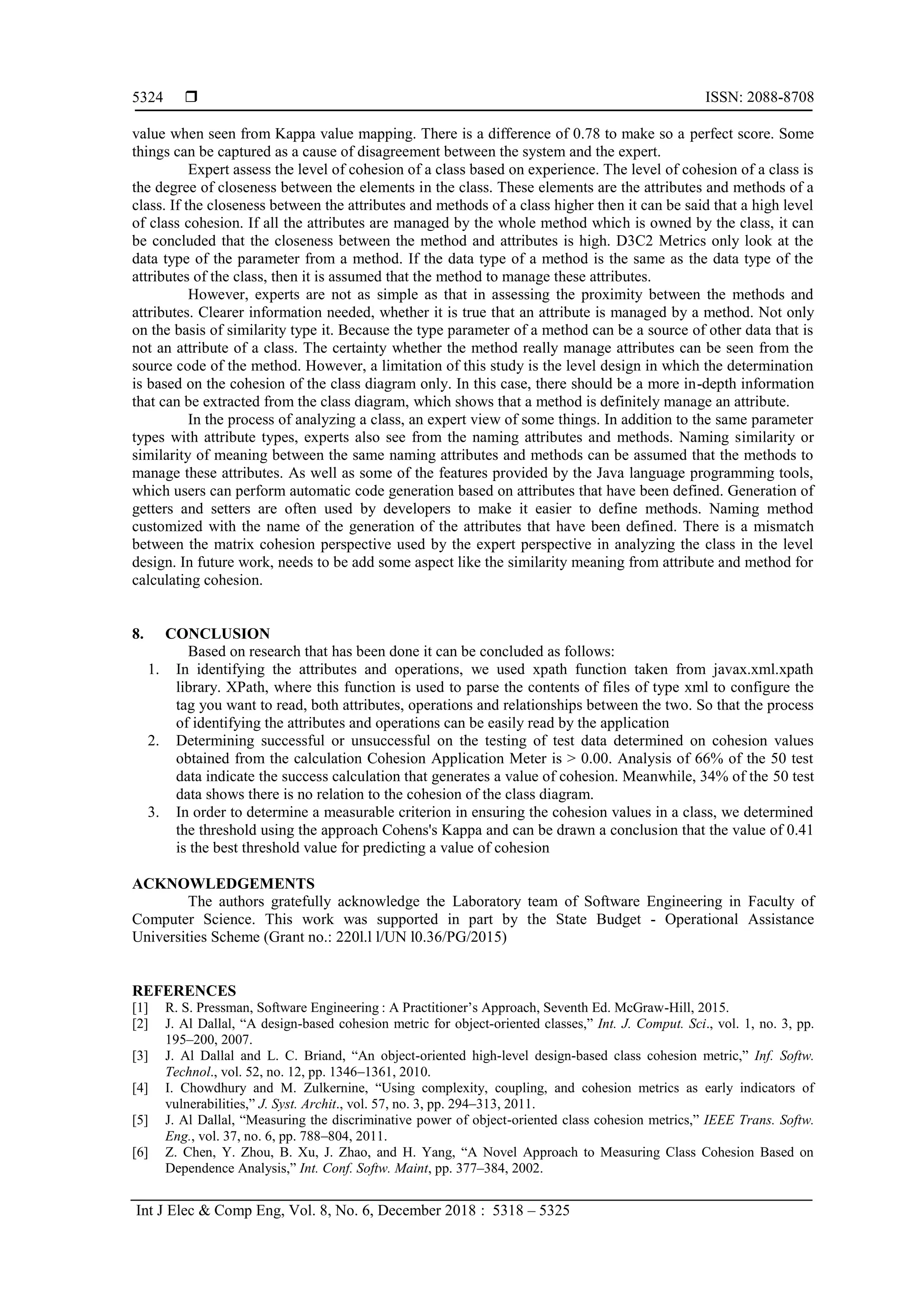  ISSN: 2088-8708
Int J Elec & Comp Eng, Vol. 8, No. 6, December 2018 : 5318 – 5325
5324
value when seen from Kappa value mapping. There is a difference of 0.78 to make so a perfect score. Some
things can be captured as a cause of disagreement between the system and the expert.
Expert assess the level of cohesion of a class based on experience. The level of cohesion of a class is
the degree of closeness between the elements in the class. These elements are the attributes and methods of a
class. If the closeness between the attributes and methods of a class higher then it can be said that a high level
of class cohesion. If all the attributes are managed by the whole method which is owned by the class, it can
be concluded that the closeness between the method and attributes is high. D3C2 Metrics only look at the
data type of the parameter from a method. If the data type of a method is the same as the data type of the
attributes of the class, then it is assumed that the method to manage these attributes.
However, experts are not as simple as that in assessing the proximity between the methods and
attributes. Clearer information needed, whether it is true that an attribute is managed by a method. Not only
on the basis of similarity type it. Because the type parameter of a method can be a source of other data that is
not an attribute of a class. The certainty whether the method really manage attributes can be seen from the
source code of the method. However, a limitation of this study is the level design in which the determination
is based on the cohesion of the class diagram only. In this case, there should be a more in-depth information
that can be extracted from the class diagram, which shows that a method is definitely manage an attribute.
In the process of analyzing a class, an expert view of some things. In addition to the same parameter
types with attribute types, experts also see from the naming attributes and methods. Naming similarity or
similarity of meaning between the same naming attributes and methods can be assumed that the methods to
manage these attributes. As well as some of the features provided by the Java language programming tools,
which users can perform automatic code generation based on attributes that have been defined. Generation of
getters and setters are often used by developers to make it easier to define methods. Naming method
customized with the name of the generation of the attributes that have been defined. There is a mismatch
between the matrix cohesion perspective used by the expert perspective in analyzing the class in the level
design. In future work, needs to be add some aspect like the similarity meaning from attribute and method for
calculating cohesion.
8. CONCLUSION
Based on research that has been done it can be concluded as follows:
1. In identifying the attributes and operations, we used xpath function taken from javax.xml.xpath
library. XPath, where this function is used to parse the contents of files of type xml to configure the
tag you want to read, both attributes, operations and relationships between the two. So that the process
of identifying the attributes and operations can be easily read by the application
2. Determining successful or unsuccessful on the testing of test data determined on cohesion values
obtained from the calculation Cohesion Application Meter is > 0.00. Analysis of 66% of the 50 test
data indicate the success calculation that generates a value of cohesion. Meanwhile, 34% of the 50 test
data shows there is no relation to the cohesion of the class diagram.
3. In order to determine a measurable criterion in ensuring the cohesion values in a class, we determined
the threshold using the approach Cohens's Kappa and can be drawn a conclusion that the value of 0.41
is the best threshold value for predicting a value of cohesion
ACKNOWLEDGEMENTS
The authors gratefully acknowledge the Laboratory team of Software Engineering in Faculty of
Computer Science. This work was supported in part by the State Budget - Operational Assistance
Universities Scheme (Grant no.: 220l.l l/UN l0.36/PG/2015)
REFERENCES
[1] R. S. Pressman, Software Engineering : A Practitioner’s Approach, Seventh Ed. McGraw-Hill, 2015.
[2] J. Al Dallal, “A design-based cohesion metric for object-oriented classes,” Int. J. Comput. Sci., vol. 1, no. 3, pp.
195–200, 2007.
[3] J. Al Dallal and L. C. Briand, “An object-oriented high-level design-based class cohesion metric,” Inf. Softw.
Technol., vol. 52, no. 12, pp. 1346–1361, 2010.
[4] I. Chowdhury and M. Zulkernine, “Using complexity, coupling, and cohesion metrics as early indicators of
vulnerabilities,” J. Syst. Archit., vol. 57, no. 3, pp. 294–313, 2011.
[5] J. Al Dallal, “Measuring the discriminative power of object-oriented class cohesion metrics,” IEEE Trans. Softw.
Eng., vol. 37, no. 6, pp. 788–804, 2011.
[6] Z. Chen, Y. Zhou, B. Xu, J. Zhao, and H. Yang, “A Novel Approach to Measuring Class Cohesion Based on
Dependence Analysis,” Int. Conf. Softw. Maint, pp. 377–384, 2002.
 