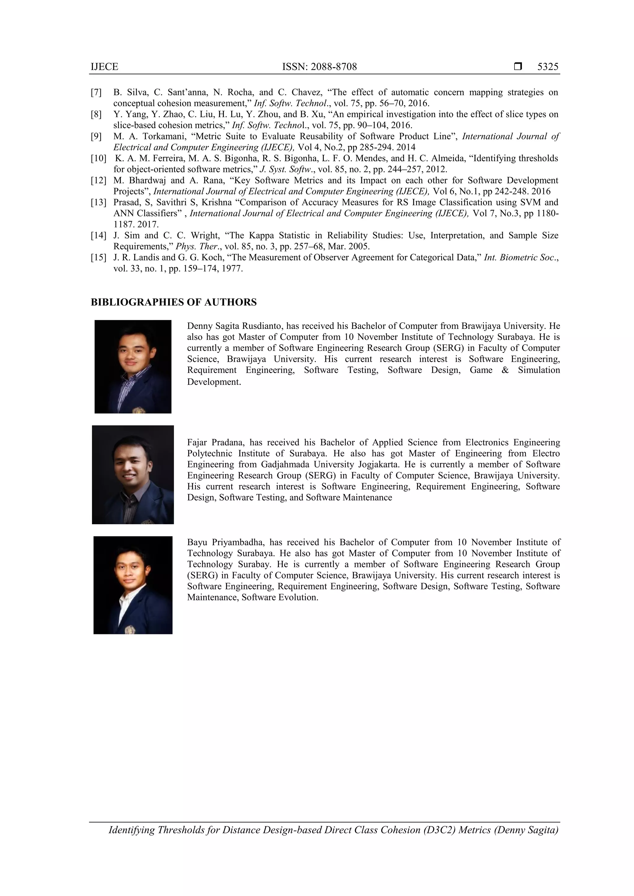 IJECE ISSN: 2088-8708 
Identifying Thresholds for Distance Design-based Direct Class Cohesion (D3C2) Metrics (Denny Sagita)
5325
[7] B. Silva, C. Sant’anna, N. Rocha, and C. Chavez, “The effect of automatic concern mapping strategies on
conceptual cohesion measurement,” Inf. Softw. Technol., vol. 75, pp. 56–70, 2016.
[8] Y. Yang, Y. Zhao, C. Liu, H. Lu, Y. Zhou, and B. Xu, “An empirical investigation into the effect of slice types on
slice-based cohesion metrics,” Inf. Softw. Technol., vol. 75, pp. 90–104, 2016.
[9] M. A. Torkamani, “Metric Suite to Evaluate Reusability of Software Product Line”, International Journal of
Electrical and Computer Engineering (IJECE), Vol 4, No.2, pp 285-294. 2014
[10] K. A. M. Ferreira, M. A. S. Bigonha, R. S. Bigonha, L. F. O. Mendes, and H. C. Almeida, “Identifying thresholds
for object-oriented software metrics,” J. Syst. Softw., vol. 85, no. 2, pp. 244–257, 2012.
[12] M. Bhardwaj and A. Rana, “Key Software Metrics and its Impact on each other for Software Development
Projects”, International Journal of Electrical and Computer Engineering (IJECE), Vol 6, No.1, pp 242-248. 2016
[13] Prasad, S, Savithri S, Krishna “Comparison of Accuracy Measures for RS Image Classification using SVM and
ANN Classifiers” , International Journal of Electrical and Computer Engineering (IJECE), Vol 7, No.3, pp 1180-
1187. 2017.
[14] J. Sim and C. C. Wright, “The Kappa Statistic in Reliability Studies: Use, Interpretation, and Sample Size
Requirements,” Phys. Ther., vol. 85, no. 3, pp. 257–68, Mar. 2005.
[15] J. R. Landis and G. G. Koch, “The Measurement of Observer Agreement for Categorical Data,” Int. Biometric Soc.,
vol. 33, no. 1, pp. 159–174, 1977.
BIBLIOGRAPHIES OF AUTHORS
Denny Sagita Rusdianto, has received his Bachelor of Computer from Brawijaya University. He
also has got Master of Computer from 10 November Institute of Technology Surabaya. He is
currently a member of Software Engineering Research Group (SERG) in Faculty of Computer
Science, Brawijaya University. His current research interest is Software Engineering,
Requirement Engineering, Software Testing, Software Design, Game & Simulation
Development.
Fajar Pradana, has received his Bachelor of Applied Science from Electronics Engineering
Polytechnic Institute of Surabaya. He also has got Master of Engineering from Electro
Engineering from Gadjahmada University Jogjakarta. He is currently a member of Software
Engineering Research Group (SERG) in Faculty of Computer Science, Brawijaya University.
His current research interest is Software Engineering, Requirement Engineering, Software
Design, Software Testing, and Software Maintenance
Bayu Priyambadha, has received his Bachelor of Computer from 10 November Institute of
Technology Surabaya. He also has got Master of Computer from 10 November Institute of
Technology Surabay. He is currently a member of Software Engineering Research Group
(SERG) in Faculty of Computer Science, Brawijaya University. His current research interest is
Software Engineering, Requirement Engineering, Software Design, Software Testing, Software
Maintenance, Software Evolution.
 