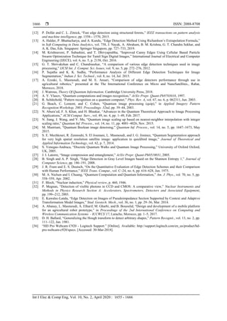  ISSN: 2088-8708
Int J Elec & Comp Eng, Vol. 10, No. 2, April 2020 : 1655 - 1666
1666
[12] P. Dollàr and C. L. Zitnick, “Fast edge detection using structured forests,” IEEE transactions on pattern analysis
and machine intelligence, pp. 1558-- 1570, 2015.
[13] A. Halder, P. Bhattacharya, and A. Kundu, “Edge Detection Method Using Richardson‟s Extrapolation Formula,”
in Soft Computing in Data Analytics, vol. 758, J. Nayak, A. Abraham, B. M. Krishna, G. T. Chandra Sekhar, and
A. K. Das, Eds. Singapore: Springer Singapore, pp. 727–733, 2019.
[14] M. Krishnaveni, P. Subashini, and T. Dhivyaprabha, “Improved Canny Edges Using Cellular Based Particle
Swarm Optimization Technique for Tamil Sign Digital Images,” International Journal of Electrical and Computer
Engineering (IJECE), vol. 6, no. 5, p. 2158, Oct. 2016.
[15] G. T. Shrivakshan and C. Chandrasekar, “A comparison of various edge detection techniques used in image
processing,” IJCSI Int. J. Comput. Sci. Issues, vol. 9, no. 5, pp. 272–276, 2012.
[16] P. Sujatha and K. K. Sudha, “Performance Analysis of Different Edge Detection Techniques for Image
Segmentation,” Indian J. Sci. Technol., vol. 8, no. 14, Jul. 2015.
[17] A. Ezzaki, L. Masmoudi, and M. E. Ansari, “Comparison of edge detectors performance through use in
agricultural robotics,” presented at the The International Conference on Micro and NanoSatellites., Rabat,
Morocco, 2018.
[18] J. Watrous, Theory Of Quantum Information. Cambridge University Press, 2018.
[19] A. Y. Vlasov, “Quantum computations and images recognition,” ArXiv Prepr. Quant-Ph9703010, 1997.
[20] R. Schützhold, “Pattern recognition on a quantum computer,” Phys. Rev. A, vol. 67, no. 6, p. 062311, Jun. 2003.
[21] G. Beach, C. Lomont, and C. Cohen, “Quantum image processing (quip),” in Applied Imagery Pattern
Recognition Workshop, 2003. Proceedings. 32nd, pp. 39–44, 2003.
[22] N. Abura‟ed, F. S. Khan, and H. Bhaskar, “Advances in the Quantum Theoretical Approach to Image Processing
Applications,” ACM Comput. Surv., vol. 49, no. 4, pp. 1–49, Feb. 2017.
[23] N. Jiang, J. Wang, and Y. Mu, “Quantum image scaling up based on nearest-neighbor interpolation with integer
scaling ratio,” Quantum Inf. Process., vol. 14, no. 11, pp. 4001–4026, Nov. 2015.
[24] M. Mastriani, “Quantum Boolean image denoising,” Quantum Inf. Process., vol. 14, no. 5, pp. 1647–1673, May
2015.
[25] S. E. Mechkouri, R. Zennouhi, S. El Joumani, L. Masmoudi, and J. G. Jiminez, “Quantum Segmentation approach
for very high spatial resolution satellite image: application to quickbird image,” Journal of Theoretical and
Applied Information Technology, vol. 62, p. 7, 2014.
[26] S. Venegas-Andraca, “Discrete Quantum Walks and Quantum Image Processing,” University of Oxford Oxford,
UK, 2005.
[27] J. I. Latorre, “Image compression and entanglement,” ArXiv Prepr. Quant-Ph0510031, 2005.
[28] B. Singh and A. P. Singh, “Edge Detection in Gray Level Images based on the Shannon Entropy 1,” Journal of
Computer Science, pp. 186–191, 2008.
[29] J. R. Fram and E. S. Deutsch, “On the Quantitative Evaluation of Edge Detection Schemes and their Comparison
with Human Performance,” IEEE Trans. Comput., vol. C–24, no. 6, pp. 616–628, Jun. 1975.
[30] M. A. Nielsen and I. Chuang, “Quantum Computation and Quantum Information,” Am. J. Phys., vol. 70, no. 5, pp.
558–559, Apr. 2002.
[31] F. Bloch, “Nuclear induction,” Physical review, p. 460, 1946.
[32] P. Megnan, “Detection of visible photons in CCD and CMOS: A comparative view,” Nuclear Instruments and
Methods in Physics Research Section A: Accelerators, Spectrometers, Detectors and Associated Equipment,
pp. 199--212, 2003.
[33] E. Kawalec-Latała, “Edge Detection on Images of Pseudoimpedance Section Supported by Context and Adaptive
Transformation Model Images,” Stud. Geotech. Mech., vol. 36, no. 1, pp. 29–36, Mar. 2014.
[34] A. Abanay, L. Masmoudi, A. Elharif, M. Gharbi, and B. Bououlid, “Design and development of a mobile platform
for an agricultural robot prototype,” in Proceedings of the 2nd International Conference on Computing and
Wireless Communication Systems - ICCWCS’17, Larache, Morocco, pp. 1–5, 2017.
[35] D. H. Ballard, “Generalizing the Hough transform to detect arbitrary shapes,” Pattern Recognit., vol. 13, no. 2, pp.
111–122, Jan. 1981.
[36] “HD Pro Webcam C920 - Logitech Support.” [Online]. Available: http://support.logitech.com/en_us/product/hd-
pro-webcam-c920/specs. [Accessed: 30-Mar-2018].
 