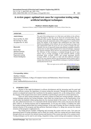 International Journal of Electrical and Computer Engineering (IJECE)
Vol. 13, No. 2, April 2023, pp. 1803~1816
ISSN: 2088-8708, DOI: 10.11591/ijece.v13i2.pp1803-1816  1803
Journal homepage: http://ijece.iaescore.com
A review paper: optimal test cases for regression testing using
artificial intelligent techniques
Shahbaa I. Khaleel, Raghda Anan
Department of Software, College of Computer Science and Mathematics, The University of Mosul, Mosul, Iraq
Article Info ABSTRACT
Article history:
Received Mar 26, 2022
Revised Sep 16, 2022
Accepted Oct 14, 2022
The goal of the testing process is to find errors and defects in the software
being developed so that they can be fixed and corrected before they are
delivered to the customer. Regression testing is an essential quality testing
technique during the maintenance phase of the program as it is performed to
ensure the integrity of the program after modifications have been made.
With the development of the software, the test suite becomes too large to be
fully implemented within the given test cost in terms of budget and time.
Therefore, the cost of regression testing using different techniques should be
reduced, here we dealt many methods such as retest all technique, regression
test selection technique (RTS) and test case prioritization technique (TCP).
The efficiency of these techniques is evaluated through the use of many
metrics such as average percentage of fault detected (APFD), average
percentage block coverage (APBC) and average percentage decision
coverage (APDC). In this paper we dealt with these different techniques
used in test case selection and test case prioritization and the metrics used to
evaluate their efficiency by using different techniques of artificial intelligent
and describe the best of all.
Keywords:
Fuzzy logic
Machine learning
Neural network
Regression testing
Swarm Intelligence
This is an open access article under the CC BY-SA license.
Corresponding Author:
Shahbaa I. Khaleel
Department of Software, College of Computer Science and Mathematics, Mosul University
Mosul, Iraq
Email: shahbaaibrkh@uomosul.edu.iq
1. INTRODUCTION
Because of the rapid development in software development and the increasing need for good and
efficient software systems, the importance of systems testing has increased. Through the testing process, the
system is evaluated and ensured that it performs for the purpose required of it, as the testing process verifies
the integrity of the program from errors and its reliability in performing its job and its correct operation [1].
There are many testing techniques and the most common are black box testing technique, white box
testing technique and grey box testing technique, where black box testing focuses on the functionality of the
system under development without going deep into the structural details of the system. As for the white box
test, also called (structural test), it is concerned with the internal details of the system, the processes that take
place within it, its internal structure and its implementation. As for grey box testing, it combines the white
box testing technique and the black box testing technique. In this type of testing, the tester is familiar with the
internal structure of the program and then performs functional testing of it, taking into account the internal
structure of that program or application [2].
The testing process includes configuring and executing the system with test cases. Test cases are
determined based on testing techniques such as black box testing, white box testing and error-based testing,
through which one can know the internal structure and function of the system and some of its common errors.
Testing techniques can be used in unit testing, integration testing, system testing and acceptance testing [2],
 