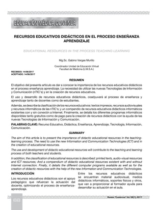 68
Revista "Cuadernos" Vol. 58(1), 2017
RECURSOS EDUCATIVOS DIDÁCTICOS EN EL PROCESO ENSEÑANZA
APRENDIZAJE
EDUCATIONAL RESOURCES IN THE PROCESS TEACHING LEARNING
Mg.Sc. Gabino Vargas Murillo
Coordinador Unidad de Educación Virtual
Facultad de Medicina (U.M.S.A.)
RECIBIDO: 14/06/2017
ACEPTADO: 14/06/2017
RESUMEN
El objetivo del presente artículo es dar a conocer la importancia de los recursos educativos didácticos
en el proceso enseñanza aprendizaje. La necesidad de utilizar las nuevas Tecnologías de Información
y Comunicación (nTIC’s) y en la creación de recursos educativos.
El uso y desarrollo de recursos educativos didácticos, coadyuvará al proceso de enseñanza y
aprendizaje tanto de docentes como de estudiantes.
Además,sedescribelaclasificacióndelosrecursoseducativos:textosimpresos,recursosaudiovisuales
y recursos informáticos de las nTIC’s; y un compendio de recursos educativos didácticos informáticos
existentes con y sin conexión a Internet. Finalmente, se detalla los diferentes programas informáticos
disponibles tanto gratuitos como de pago para la creación de recursos didácticos con la ayuda de las
nuevas Tecnologías de Información y Comunicación.
PALABRAS CLAVE: Recurso Educativo, Didáctica, Enseñanza, Aprendizaje, Tecnología, Información,
Comunicación.
SUMMARY
The aim of this article is to present the importance of didactic educational resources in the teaching-
learning process. The need to use the new Information and Communication Technologies (ICT) and in
the creation of educational resources.
The use and development of didactic educational resources will contribute to the teaching and learning
process of both teachers and students.
In addition, the classification of educational resources is described: printed texts, audio-visual resources
and ICT resources; And a compendium of didactic educational resources existent with and without
Internet connection. Finally, it details the different computer programs available as well as for the
creation of didactic resources with the help of the new Information and Communication Technologies.
INTRODUCCIÓN
Los recursos educativos didácticos son el apoyo
pedagógico que refuerzan la actuación del
docente, optimizando el proceso de enseñanza-
aprendizaje.
Entre los recursos educativos didácticos
se encuentran material audiovisual, medios
didácticos informáticos, soportes físicos y otros,
que van a proporcionar al formador ayuda para
desarrollar su actuación en el aula.
 