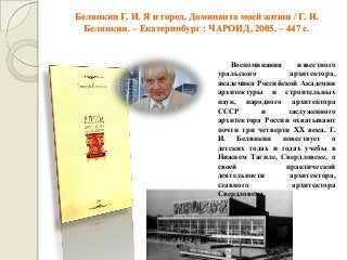 Белянкин Г. И. Я и город. Доминанта моей жизни / Г. И. Белянкин. – Екатеринбург : ЧАРОИД, 2005. – 447 с. 
Воспоминания известного уральского архитектора, академика Российской Академии архитектуры и строительных наук, народного архитектора СССР и заслуженного архитектора России охватывают почти три четверти XX века. Г. И. Белянкин повествует о детских годах и годах учебы в Нижнем Тагиле, Свердловске, о своей практической деятельности архитектора, главного архитектора Свердловска.  