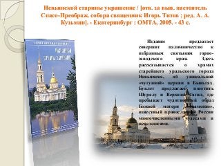 Невьянской старины украшение / [отв. за вып. настоятель Спасо-Преображ. собора священник Игорь Титов ; ред. А. А. Кузьмин]. - Екатеринбург : ОМТА, 2005. - 43 с. 
Издание предлагает совершит паломничество к избранным святыням горно- заводского края. Здесь рассказывается о храмах старейшего уральского города Невьянска, об уникальной «чугунной» церкви в Быньгах. Буклет предлагает посетить Шуралу и Верхний Тагил, где пребывает чудотворный образ Божией матери «Знамение», известный православной России многочисленными чудесами и исцелениями.  
