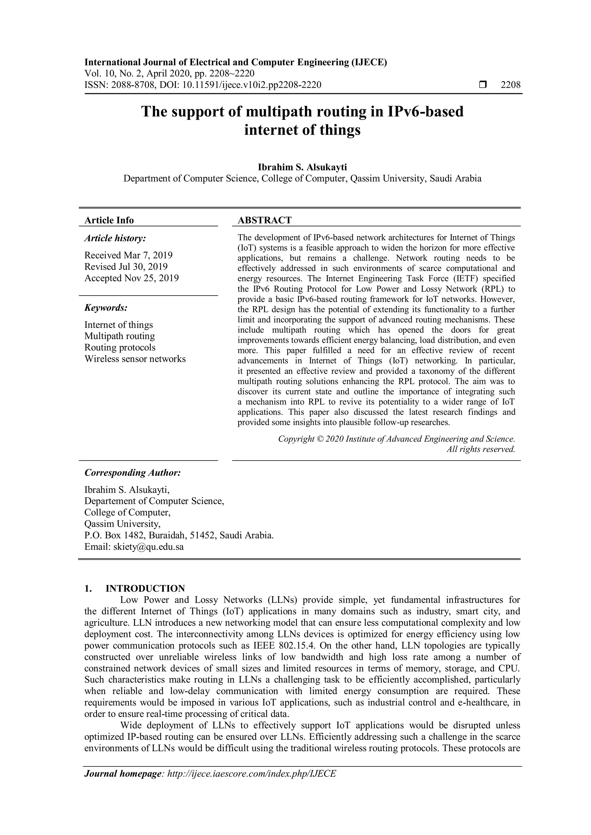 International Journal of Electrical and Computer Engineering (IJECE)
Vol. 10, No. 2, April 2020, pp. 2208~2220
ISSN: 2088-8708, DOI: 10.11591/ijece.v10i2.pp2208-2220  2208
Journal homepage: http://ijece.iaescore.com/index.php/IJECE
The support of multipath routing in IPv6-based
internet of things
Ibrahim S. Alsukayti
Department of Computer Science, College of Computer, Qassim University, Saudi Arabia
Article Info ABSTRACT
Article history:
Received Mar 7, 2019
Revised Jul 30, 2019
Accepted Nov 25, 2019
The development of IPv6-based network architectures for Internet of Things
(IoT) systems is a feasible approach to widen the horizon for more effective
applications, but remains a challenge. Network routing needs to be
effectively addressed in such environments of scarce computational and
energy resources. The Internet Engineering Task Force (IETF) specified
the IPv6 Routing Protocol for Low Power and Lossy Network (RPL) to
provide a basic IPv6-based routing framework for IoT networks. However,
the RPL design has the potential of extending its functionality to a further
limit and incorporating the support of advanced routing mechanisms. These
include multipath routing which has opened the doors for great
improvements towards efficient energy balancing, load distribution, and even
more. This paper fulfilled a need for an effective review of recent
advancements in Internet of Things (IoT) networking. In particular,
it presented an effective review and provided a taxonomy of the different
multipath routing solutions enhancing the RPL protocol. The aim was to
discover its current state and outline the importance of integrating such
a mechanism into RPL to revive its potentiality to a wider range of IoT
applications. This paper also discussed the latest research findings and
provided some insights into plausible follow-up researches.
Keywords:
Internet of things
Multipath routing
Routing protocols
Wireless sensor networks
Copyright © 2020 Institute of Advanced Engineering and Science.
All rights reserved.
Corresponding Author:
Ibrahim S. Alsukayti,
Departement of Computer Science,
College of Computer,
Qassim University,
P.O. Box 1482, Buraidah, 51452, Saudi Arabia.
Email: skiety@qu.edu.sa
1. INTRODUCTION
Low Power and Lossy Networks (LLNs) provide simple, yet fundamental infrastructures for
the different Internet of Things (IoT) applications in many domains such as industry, smart city, and
agriculture. LLN introduces a new networking model that can ensure less computational complexity and low
deployment cost. The interconnectivity among LLNs devices is optimized for energy efficiency using low
power communication protocols such as IEEE 802.15.4. On the other hand, LLN topologies are typically
constructed over unreliable wireless links of low bandwidth and high loss rate among a number of
constrained network devices of small sizes and limited resources in terms of memory, storage, and CPU.
Such characteristics make routing in LLNs a challenging task to be efficiently accomplished, particularly
when reliable and low-delay communication with limited energy consumption are required. These
requirements would be imposed in various IoT applications, such as industrial control and e-healthcare, in
order to ensure real-time processing of critical data.
Wide deployment of LLNs to effectively support IoT applications would be disrupted unless
optimized IP-based routing can be ensured over LLNs. Efficiently addressing such a challenge in the scarce
environments of LLNs would be difficult using the traditional wireless routing protocols. These protocols are
 