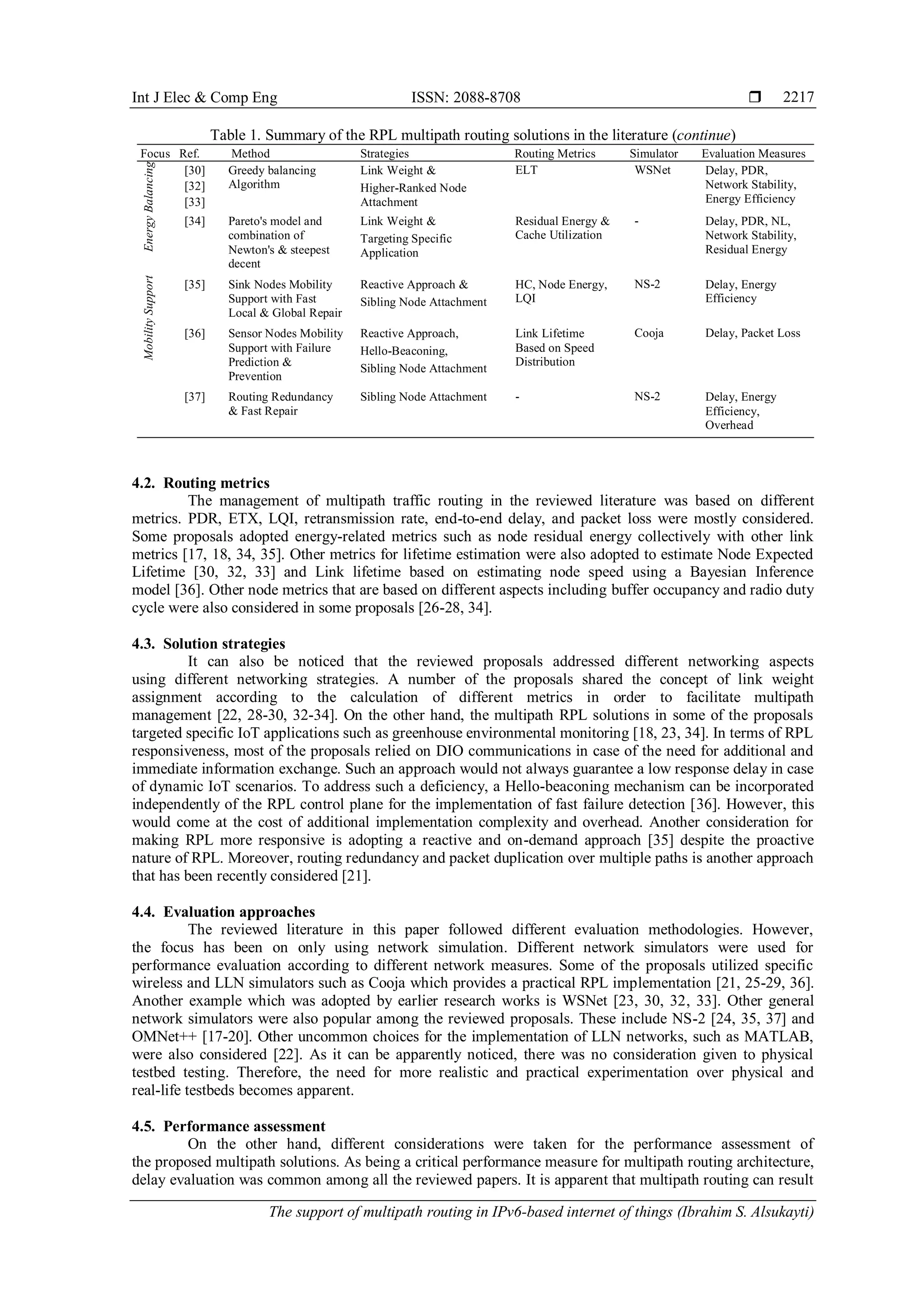 Int J Elec & Comp Eng ISSN: 2088-8708 
The support of multipath routing in IPv6-based internet of things (Ibrahim S. Alsukayti)
2217
Table 1. Summary of the RPL multipath routing solutions in the literature (continue)
Focus Ref. Method Strategies Routing Metrics Simulator Evaluation MeasuresEnergyBalancing
[30] Greedy balancing
Algorithm
Link Weight &
Higher-Ranked Node
Attachment
ELT WSNet Delay, PDR,
Network Stability,
Energy Efficiency
[32]
[33]
[34] Pareto's model and
combination of
Newton's & steepest
decent
Link Weight &
Targeting Specific
Application
Residual Energy &
Cache Utilization
- Delay, PDR, NL,
Network Stability,
Residual Energy
MobilitySupport
[35] Sink Nodes Mobility
Support with Fast
Local & Global Repair
Reactive Approach &
Sibling Node Attachment
HC, Node Energy,
LQI
NS-2 Delay, Energy
Efficiency
[36] Sensor Nodes Mobility
Support with Failure
Prediction &
Prevention
Reactive Approach,
Hello-Beaconing,
Sibling Node Attachment
Link Lifetime
Based on Speed
Distribution
Cooja Delay, Packet Loss
[37] Routing Redundancy
& Fast Repair
Sibling Node Attachment - NS-2 Delay, Energy
Efficiency,
Overhead
4.2. Routing metrics
The management of multipath traffic routing in the reviewed literature was based on different
metrics. PDR, ETX, LQI, retransmission rate, end-to-end delay, and packet loss were mostly considered.
Some proposals adopted energy-related metrics such as node residual energy collectively with other link
metrics [17, 18, 34, 35]. Other metrics for lifetime estimation were also adopted to estimate Node Expected
Lifetime [30, 32, 33] and Link lifetime based on estimating node speed using a Bayesian Inference
model [36]. Other node metrics that are based on different aspects including buffer occupancy and radio duty
cycle were also considered in some proposals [26-28, 34].
4.3. Solution strategies
It can also be noticed that the reviewed proposals addressed different networking aspects
using different networking strategies. A number of the proposals shared the concept of link weight
assignment according to the calculation of different metrics in order to facilitate multipath
management [22, 28-30, 32-34]. On the other hand, the multipath RPL solutions in some of the proposals
targeted specific IoT applications such as greenhouse environmental monitoring [18, 23, 34]. In terms of RPL
responsiveness, most of the proposals relied on DIO communications in case of the need for additional and
immediate information exchange. Such an approach would not always guarantee a low response delay in case
of dynamic IoT scenarios. To address such a deficiency, a Hello-beaconing mechanism can be incorporated
independently of the RPL control plane for the implementation of fast failure detection [36]. However, this
would come at the cost of additional implementation complexity and overhead. Another consideration for
making RPL more responsive is adopting a reactive and on-demand approach [35] despite the proactive
nature of RPL. Moreover, routing redundancy and packet duplication over multiple paths is another approach
that has been recently considered [21].
4.4. Evaluation approaches
The reviewed literature in this paper followed different evaluation methodologies. However,
the focus has been on only using network simulation. Different network simulators were used for
performance evaluation according to different network measures. Some of the proposals utilized specific
wireless and LLN simulators such as Cooja which provides a practical RPL implementation [21, 25-29, 36].
Another example which was adopted by earlier research works is WSNet [23, 30, 32, 33]. Other general
network simulators were also popular among the reviewed proposals. These include NS-2 [24, 35, 37] and
OMNet++ [17-20]. Other uncommon choices for the implementation of LLN networks, such as MATLAB,
were also considered [22]. As it can be apparently noticed, there was no consideration given to physical
testbed testing. Therefore, the need for more realistic and practical experimentation over physical and
real-life testbeds becomes apparent.
4.5. Performance assessment
On the other hand, different considerations were taken for the performance assessment of
the proposed multipath solutions. As being a critical performance measure for multipath routing architecture,
delay evaluation was common among all the reviewed papers. It is apparent that multipath routing can result
 