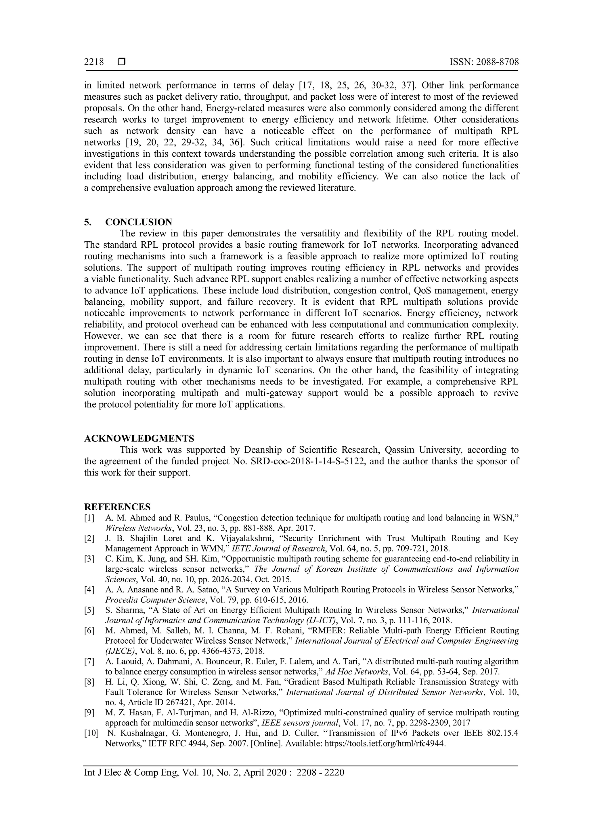  ISSN: 2088-8708
Int J Elec & Comp Eng, Vol. 10, No. 2, April 2020 : 2208 - 2220
2218
in limited network performance in terms of delay [17, 18, 25, 26, 30-32, 37]. Other link performance
measures such as packet delivery ratio, throughput, and packet loss were of interest to most of the reviewed
proposals. On the other hand, Energy-related measures were also commonly considered among the different
research works to target improvement to energy efficiency and network lifetime. Other considerations
such as network density can have a noticeable effect on the performance of multipath RPL
networks [19, 20, 22, 29-32, 34, 36]. Such critical limitations would raise a need for more effective
investigations in this context towards understanding the possible correlation among such criteria. It is also
evident that less consideration was given to performing functional testing of the considered functionalities
including load distribution, energy balancing, and mobility efficiency. We can also notice the lack of
a comprehensive evaluation approach among the reviewed literature.
5. CONCLUSION
The review in this paper demonstrates the versatility and flexibility of the RPL routing model.
The standard RPL protocol provides a basic routing framework for IoT networks. Incorporating advanced
routing mechanisms into such a framework is a feasible approach to realize more optimized IoT routing
solutions. The support of multipath routing improves routing efficiency in RPL networks and provides
a viable functionality. Such advance RPL support enables realizing a number of effective networking aspects
to advance IoT applications. These include load distribution, congestion control, QoS management, energy
balancing, mobility support, and failure recovery. It is evident that RPL multipath solutions provide
noticeable improvements to network performance in different IoT scenarios. Energy efficiency, network
reliability, and protocol overhead can be enhanced with less computational and communication complexity.
However, we can see that there is a room for future research efforts to realize further RPL routing
improvement. There is still a need for addressing certain limitations regarding the performance of multipath
routing in dense IoT environments. It is also important to always ensure that multipath routing introduces no
additional delay, particularly in dynamic IoT scenarios. On the other hand, the feasibility of integrating
multipath routing with other mechanisms needs to be investigated. For example, a comprehensive RPL
solution incorporating multipath and multi-gateway support would be a possible approach to revive
the protocol potentiality for more IoT applications.
ACKNOWLEDGMENTS
This work was supported by Deanship of Scientific Research, Qassim University, according to
the agreement of the funded project No. SRD-coc-2018-1-14-S-5122, and the author thanks the sponsor of
this work for their support.
REFERENCES
[1] A. M. Ahmed and R. Paulus, “Congestion detection technique for multipath routing and load balancing in WSN,”
Wireless Networks, Vol. 23, no. 3, pp. 881-888, Apr. 2017.
[2] J. B. Shajilin Loret and K. Vijayalakshmi, “Security Enrichment with Trust Multipath Routing and Key
Management Approach in WMN,” IETE Journal of Research, Vol. 64, no. 5, pp. 709-721, 2018.
[3] C. Kim, K. Jung, and SH. Kim, “Opportunistic multipath routing scheme for guaranteeing end-to-end reliability in
large-scale wireless sensor networks,” The Journal of Korean Institute of Communications and Information
Sciences, Vol. 40, no. 10, pp. 2026-2034, Oct. 2015.
[4] A. A. Anasane and R. A. Satao, “A Survey on Various Multipath Routing Protocols in Wireless Sensor Networks,”
Procedia Computer Science, Vol. 79, pp. 610-615, 2016.
[5] S. Sharma, “A State of Art on Energy Efficient Multipath Routing In Wireless Sensor Networks,” International
Journal of Informatics and Communication Technology (IJ-ICT), Vol. 7, no. 3, p. 111-116, 2018.
[6] M. Ahmed, M. Salleh, M. I. Channa, M. F. Rohani, “RMEER: Reliable Multi-path Energy Efficient Routing
Protocol for Underwater Wireless Sensor Network,” International Journal of Electrical and Computer Engineering
(IJECE), Vol. 8, no. 6, pp. 4366-4373, 2018.
[7] A. Laouid, A. Dahmani, A. Bounceur, R. Euler, F. Lalem, and A. Tari, “A distributed multi-path routing algorithm
to balance energy consumption in wireless sensor networks,” Ad Hoc Networks, Vol. 64, pp. 53-64, Sep. 2017.
[8] H. Li, Q. Xiong, W. Shi, C. Zeng, and M. Fan, “Gradient Based Multipath Reliable Transmission Strategy with
Fault Tolerance for Wireless Sensor Networks,” International Journal of Distributed Sensor Networks, Vol. 10,
no. 4, Article ID 267421, Apr. 2014.
[9] M. Z. Hasan, F. Al-Turjman, and H. Al-Rizzo, “Optimized multi-constrained quality of service multipath routing
approach for multimedia sensor networks”, IEEE sensors journal, Vol. 17, no. 7, pp. 2298-2309, 2017
[10] N. Kushalnagar, G. Montenegro, J. Hui, and D. Culler, “Transmission of IPv6 Packets over IEEE 802.15.4
Networks,” IETF RFC 4944, Sep. 2007. [Online]. Available: https://tools.ietf.org/html/rfc4944.
 