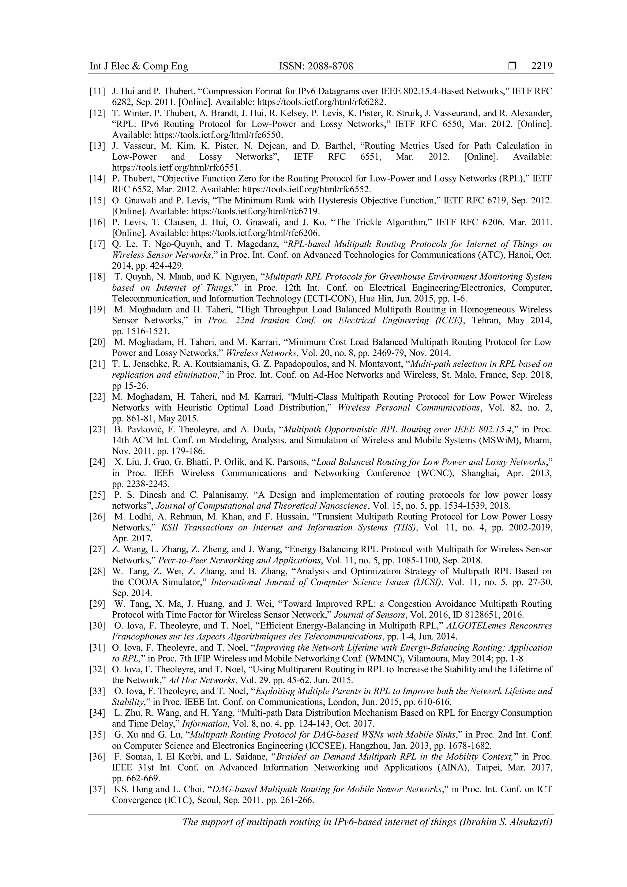 Int J Elec & Comp Eng ISSN: 2088-8708 
The support of multipath routing in IPv6-based internet of things (Ibrahim S. Alsukayti)
2219
[11] J. Hui and P. Thubert, “Compression Format for IPv6 Datagrams over IEEE 802.15.4-Based Networks,” IETF RFC
6282, Sep. 2011. [Online]. Available: https://tools.ietf.org/html/rfc6282.
[12] T. Winter, P. Thubert, A. Brandt, J. Hui, R. Kelsey, P. Levis, K. Pister, R. Struik, J. Vasseurand, and R. Alexander,
“RPL: IPv6 Routing Protocol for Low-Power and Lossy Networks,” IETF RFC 6550, Mar. 2012. [Online].
Available: https://tools.ietf.org/html/rfc6550.
[13] J. Vasseur, M. Kim, K. Pister, N. Dejean, and D. Barthel, “Routing Metrics Used for Path Calculation in
Low-Power and Lossy Networks”, IETF RFC 6551, Mar. 2012. [Online]. Available:
https://tools.ietf.org/html/rfc6551.
[14] P. Thubert, “Objective Function Zero for the Routing Protocol for Low-Power and Lossy Networks (RPL),” IETF
RFC 6552, Mar. 2012. Available: https://tools.ietf.org/html/rfc6552.
[15] O. Gnawali and P. Levis, “The Minimum Rank with Hysteresis Objective Function,” IETF RFC 6719, Sep. 2012.
[Online]. Available: https://tools.ietf.org/html/rfc6719.
[16] P. Levis, T. Clausen, J. Hui, O. Gnawali, and J. Ko, “The Trickle Algorithm,” IETF RFC 6206, Mar. 2011.
[Online]. Available: https://tools.ietf.org/html/rfc6206.
[17] Q. Le, T. Ngo-Quynh, and T. Magedanz, “RPL-based Multipath Routing Protocols for Internet of Things on
Wireless Sensor Networks,” in Proc. Int. Conf. on Advanced Technologies for Communications (ATC), Hanoi, Oct.
2014, pp. 424-429.
[18] T. Quynh, N. Manh, and K. Nguyen, “Multipath RPL Protocols for Greenhouse Environment Monitoring System
based on Internet of Things,” in Proc. 12th Int. Conf. on Electrical Engineering/Electronics, Computer,
Telecommunication, and Information Technology (ECTI-CON), Hua Hin, Jun. 2015, pp. 1-6.
[19] M. Moghadam and H. Taheri, “High Throughput Load Balanced Multipath Routing in Homogeneous Wireless
Sensor Networks,” in Proc. 22nd Iranian Conf. on Electrical Engineering (ICEE), Tehran, May 2014,
pp. 1516-1521.
[20] M. Moghadam, H. Taheri, and M. Karrari, “Minimum Cost Load Balanced Multipath Routing Protocol for Low
Power and Lossy Networks,” Wireless Networks, Vol. 20, no. 8, pp. 2469-79, Nov. 2014.
[21] T. L. Jenschke, R. A. Koutsiamanis, G. Z. Papadopoulos, and N. Montavont, “Multi-path selection in RPL based on
replication and elimination,” in Proc. Int. Conf. on Ad-Hoc Networks and Wireless, St. Malo, France, Sep. 2018,
pp 15-26.
[22] M. Moghadam, H. Taheri, and M. Karrari, “Multi-Class Multipath Routing Protocol for Low Power Wireless
Networks with Heuristic Optimal Load Distribution,” Wireless Personal Communications, Vol. 82, no. 2,
pp. 861-81, May 2015.
[23] B. Pavković, F. Theoleyre, and A. Duda, “Multipath Opportunistic RPL Routing over IEEE 802.15.4,” in Proc.
14th ACM Int. Conf. on Modeling, Analysis, and Simulation of Wireless and Mobile Systems (MSWiM), Miami,
Nov. 2011, pp. 179-186.
[24] X. Liu, J. Guo, G. Bhatti, P. Orlik, and K. Parsons, “Load Balanced Routing for Low Power and Lossy Networks,”
in Proc. IEEE Wireless Communications and Networking Conference (WCNC), Shanghai, Apr. 2013,
pp. 2238-2243.
[25] P. S. Dinesh and C. Palanisamy, “A Design and implementation of routing protocols for low power lossy
networks”, Journal of Computational and Theoretical Nanoscience, Vol. 15, no. 5, pp. 1534-1539, 2018.
[26] M. Lodhi, A. Rehman, M. Khan, and F. Hussain, “Transient Multipath Routing Protocol for Low Power Lossy
Networks,” KSII Transactions on Internet and Information Systems (TIIS), Vol. 11, no. 4, pp. 2002-2019,
Apr. 2017.
[27] Z. Wang, L. Zhang, Z. Zheng, and J. Wang, “Energy Balancing RPL Protocol with Multipath for Wireless Sensor
Networks,” Peer-to-Peer Networking and Applications, Vol. 11, no. 5, pp. 1085-1100, Sep. 2018.
[28] W. Tang, Z. Wei, Z. Zhang, and B. Zhang, “Analysis and Optimization Strategy of Multipath RPL Based on
the COOJA Simulator,” International Journal of Computer Science Issues (IJCSI), Vol. 11, no. 5, pp. 27-30,
Sep. 2014.
[29] W. Tang, X. Ma, J. Huang, and J. Wei, “Toward Improved RPL: a Congestion Avoidance Multipath Routing
Protocol with Time Factor for Wireless Sensor Network,” Journal of Sensors, Vol. 2016, ID 8128651, 2016.
[30] O. Iova, F. Theoleyre, and T. Noel, “Efficient Energy-Balancing in Multipath RPL,” ALGOTELemes Rencontres
Francophones sur les Aspects Algorithmiques des Telecommunications, pp. 1-4, Jun. 2014.
[31] O. Iova, F. Theoleyre, and T. Noel, “Improving the Network Lifetime with Energy-Balancing Routing: Application
to RPL,” in Proc. 7th IFIP Wireless and Mobile Networking Conf. (WMNC), Vilamoura, May 2014; pp. 1-8
[32] O. Iova, F. Theoleyre, and T. Noel, “Using Multiparent Routing in RPL to Increase the Stability and the Lifetime of
the Network,” Ad Hoc Networks, Vol. 29, pp. 45-62, Jun. 2015.
[33] O. Iova, F. Theoleyre, and T. Noel, “Exploiting Multiple Parents in RPL to Improve both the Network Lifetime and
Stability,” in Proc. IEEE Int. Conf. on Communications, London, Jun. 2015, pp. 610-616.
[34] L. Zhu, R. Wang, and H. Yang, “Multi-path Data Distribution Mechanism Based on RPL for Energy Consumption
and Time Delay,” Information, Vol. 8, no. 4, pp. 124-143, Oct. 2017.
[35] G. Xu and G. Lu, “Multipath Routing Protocol for DAG-based WSNs with Mobile Sinks,” in Proc. 2nd Int. Conf.
on Computer Science and Electronics Engineering (ICCSEE), Hangzhou, Jan. 2013, pp. 1678-1682.
[36] F. Somaa, I. El Korbi, and L. Saidane, “Braided on Demand Multipath RPL in the Mobility Context,” in Proc.
IEEE 31st Int. Conf. on Advanced Information Networking and Applications (AINA), Taipei, Mar. 2017,
pp. 662-669.
[37] KS. Hong and L. Choi, “DAG-based Multipath Routing for Mobile Sensor Networks,” in Proc. Int. Conf. on ICT
Convergence (ICTC), Seoul, Sep. 2011, pp. 261-266.
 