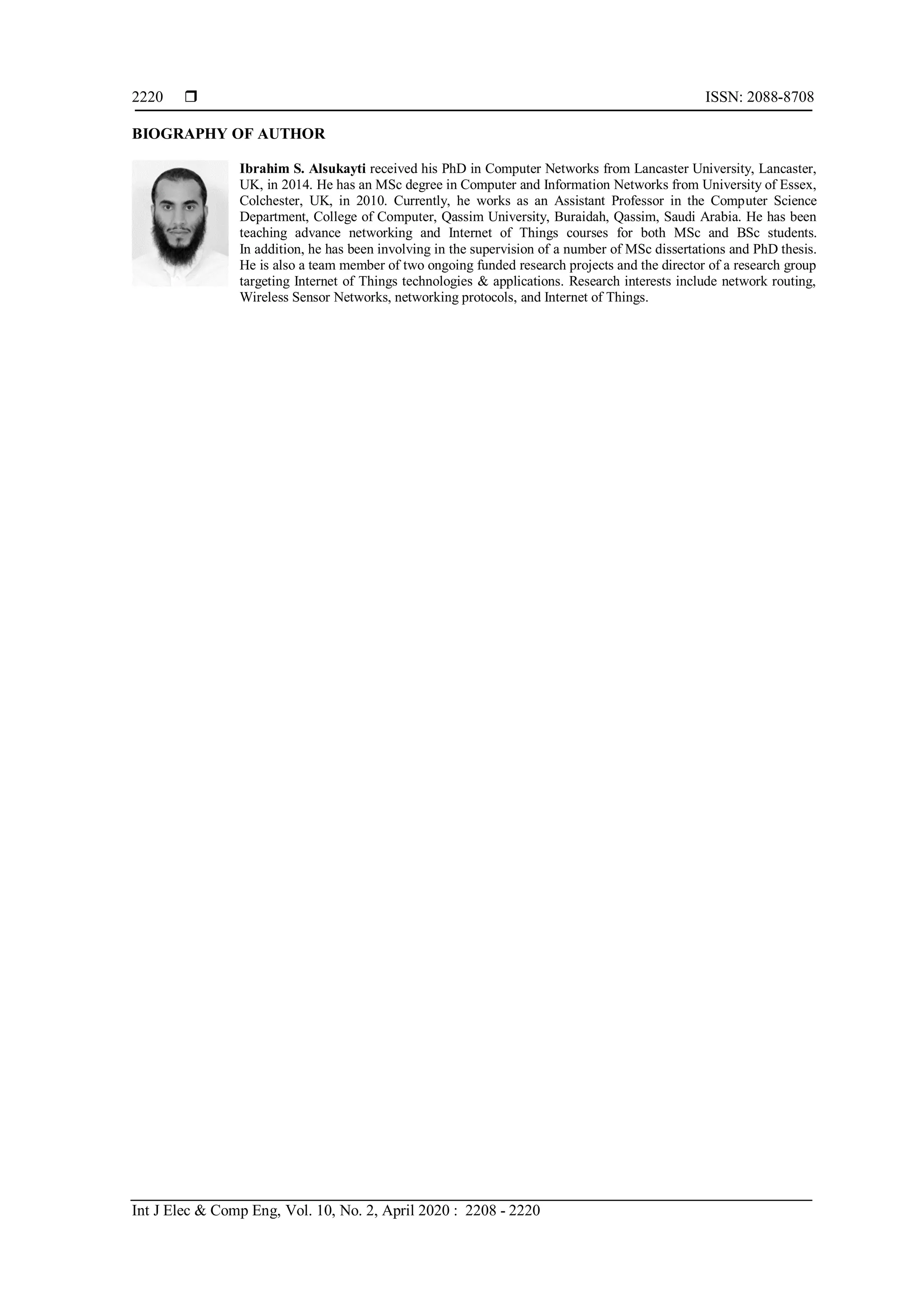  ISSN: 2088-8708
Int J Elec & Comp Eng, Vol. 10, No. 2, April 2020 : 2208 - 2220
2220
BIOGRAPHY OF AUTHOR
Ibrahim S. Alsukayti received his PhD in Computer Networks from Lancaster University, Lancaster,
UK, in 2014. He has an MSc degree in Computer and Information Networks from University of Essex,
Colchester, UK, in 2010. Currently, he works as an Assistant Professor in the Computer Science
Department, College of Computer, Qassim University, Buraidah, Qassim, Saudi Arabia. He has been
teaching advance networking and Internet of Things courses for both MSc and BSc students.
In addition, he has been involving in the supervision of a number of MSc dissertations and PhD thesis.
He is also a team member of two ongoing funded research projects and the director of a research group
targeting Internet of Things technologies & applications. Research interests include network routing,
Wireless Sensor Networks, networking protocols, and Internet of Things.
 