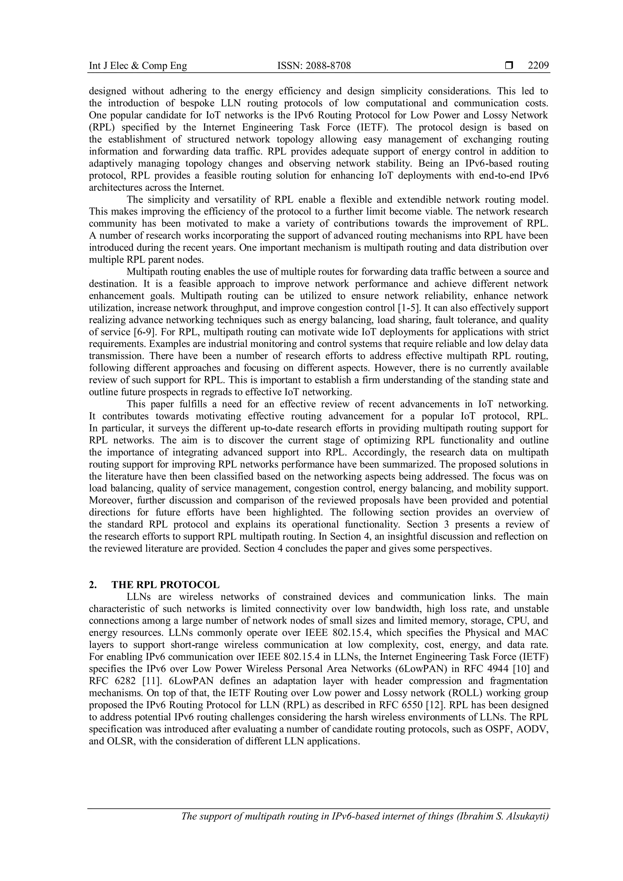 Int J Elec & Comp Eng ISSN: 2088-8708 
The support of multipath routing in IPv6-based internet of things (Ibrahim S. Alsukayti)
2209
designed without adhering to the energy efficiency and design simplicity considerations. This led to
the introduction of bespoke LLN routing protocols of low computational and communication costs.
One popular candidate for IoT networks is the IPv6 Routing Protocol for Low Power and Lossy Network
(RPL) specified by the Internet Engineering Task Force (IETF). The protocol design is based on
the establishment of structured network topology allowing easy management of exchanging routing
information and forwarding data traffic. RPL provides adequate support of energy control in addition to
adaptively managing topology changes and observing network stability. Being an IPv6-based routing
protocol, RPL provides a feasible routing solution for enhancing IoT deployments with end-to-end IPv6
architectures across the Internet.
The simplicity and versatility of RPL enable a flexible and extendible network routing model.
This makes improving the efficiency of the protocol to a further limit become viable. The network research
community has been motivated to make a variety of contributions towards the improvement of RPL.
A number of research works incorporating the support of advanced routing mechanisms into RPL have been
introduced during the recent years. One important mechanism is multipath routing and data distribution over
multiple RPL parent nodes.
Multipath routing enables the use of multiple routes for forwarding data traffic between a source and
destination. It is a feasible approach to improve network performance and achieve different network
enhancement goals. Multipath routing can be utilized to ensure network reliability, enhance network
utilization, increase network throughput, and improve congestion control [1-5]. It can also effectively support
realizing advance networking techniques such as energy balancing, load sharing, fault tolerance, and quality
of service [6-9]. For RPL, multipath routing can motivate wide IoT deployments for applications with strict
requirements. Examples are industrial monitoring and control systems that require reliable and low delay data
transmission. There have been a number of research efforts to address effective multipath RPL routing,
following different approaches and focusing on different aspects. However, there is no currently available
review of such support for RPL. This is important to establish a firm understanding of the standing state and
outline future prospects in regrads to effective IoT networking.
This paper fulfills a need for an effective review of recent advancements in IoT networking.
It contributes towards motivating effective routing advancement for a popular IoT protocol, RPL.
In particular, it surveys the different up-to-date research efforts in providing multipath routing support for
RPL networks. The aim is to discover the current stage of optimizing RPL functionality and outline
the importance of integrating advanced support into RPL. Accordingly, the research data on multipath
routing support for improving RPL networks performance have been summarized. The proposed solutions in
the literature have then been classified based on the networking aspects being addressed. The focus was on
load balancing, quality of service management, congestion control, energy balancing, and mobility support.
Moreover, further discussion and comparison of the reviewed proposals have been provided and potential
directions for future efforts have been highlighted. The following section provides an overview of
the standard RPL protocol and explains its operational functionality. Section 3 presents a review of
the research efforts to support RPL multipath routing. In Section 4, an insightful discussion and reflection on
the reviewed literature are provided. Section 4 concludes the paper and gives some perspectives.
2. THE RPL PROTOCOL
LLNs are wireless networks of constrained devices and communication links. The main
characteristic of such networks is limited connectivity over low bandwidth, high loss rate, and unstable
connections among a large number of network nodes of small sizes and limited memory, storage, CPU, and
energy resources. LLNs commonly operate over IEEE 802.15.4, which specifies the Physical and MAC
layers to support short-range wireless communication at low complexity, cost, energy, and data rate.
For enabling IPv6 communication over IEEE 802.15.4 in LLNs, the Internet Engineering Task Force (IETF)
specifies the IPv6 over Low Power Wireless Personal Area Networks (6LowPAN) in RFC 4944 [10] and
RFC 6282 [11]. 6LowPAN defines an adaptation layer with header compression and fragmentation
mechanisms. On top of that, the IETF Routing over Low power and Lossy network (ROLL) working group
proposed the IPv6 Routing Protocol for LLN (RPL) as described in RFC 6550 [12]. RPL has been designed
to address potential IPv6 routing challenges considering the harsh wireless environments of LLNs. The RPL
specification was introduced after evaluating a number of candidate routing protocols, such as OSPF, AODV,
and OLSR, with the consideration of different LLN applications.
 