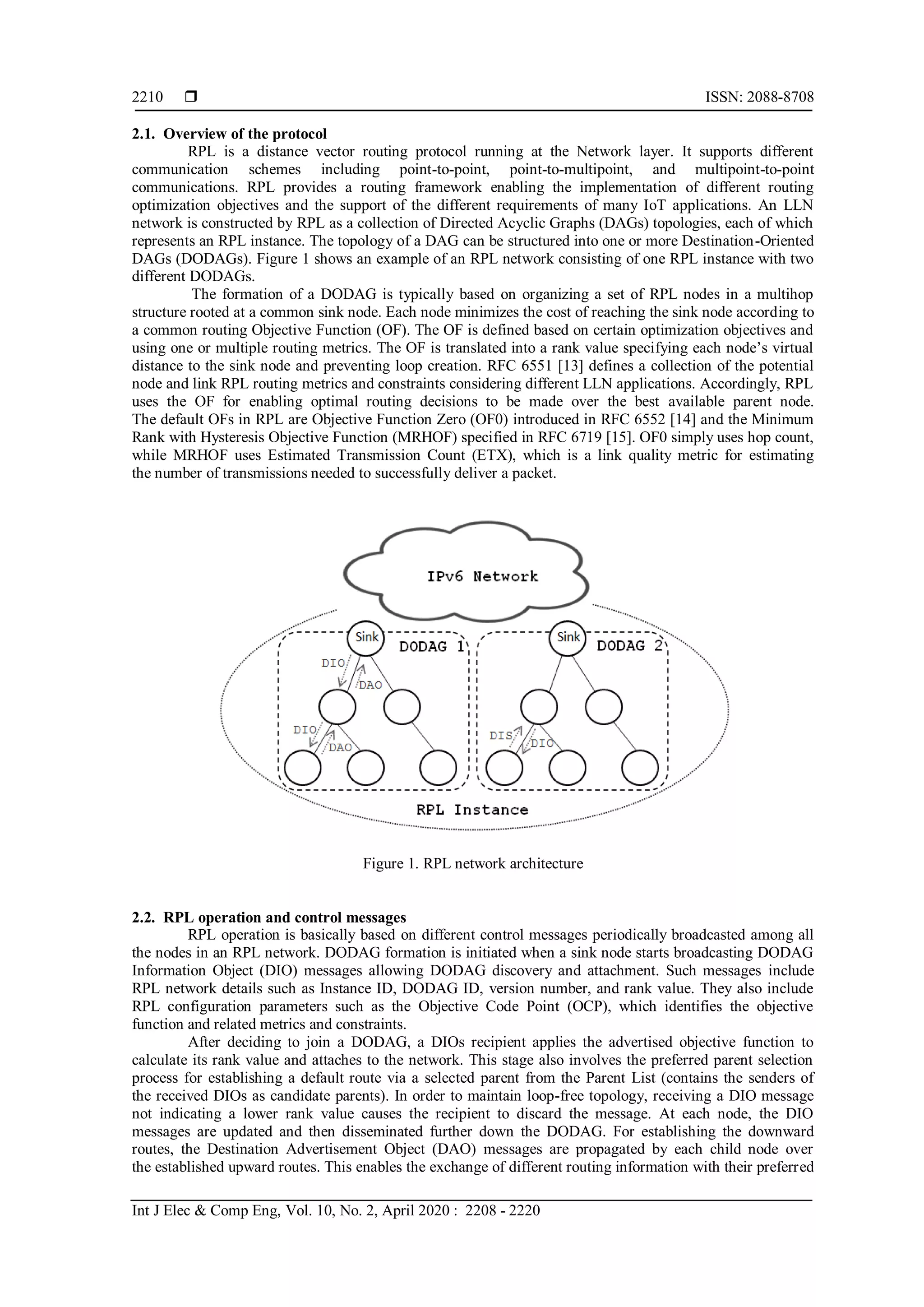  ISSN: 2088-8708
Int J Elec & Comp Eng, Vol. 10, No. 2, April 2020 : 2208 - 2220
2210
2.1. Overview of the protocol
RPL is a distance vector routing protocol running at the Network layer. It supports different
communication schemes including point-to-point, point-to-multipoint, and multipoint-to-point
communications. RPL provides a routing framework enabling the implementation of different routing
optimization objectives and the support of the different requirements of many IoT applications. An LLN
network is constructed by RPL as a collection of Directed Acyclic Graphs (DAGs) topologies, each of which
represents an RPL instance. The topology of a DAG can be structured into one or more Destination-Oriented
DAGs (DODAGs). Figure 1 shows an example of an RPL network consisting of one RPL instance with two
different DODAGs.
The formation of a DODAG is typically based on organizing a set of RPL nodes in a multihop
structure rooted at a common sink node. Each node minimizes the cost of reaching the sink node according to
a common routing Objective Function (OF). The OF is defined based on certain optimization objectives and
using one or multiple routing metrics. The OF is translated into a rank value specifying each node’s virtual
distance to the sink node and preventing loop creation. RFC 6551 [13] defines a collection of the potential
node and link RPL routing metrics and constraints considering different LLN applications. Accordingly, RPL
uses the OF for enabling optimal routing decisions to be made over the best available parent node.
The default OFs in RPL are Objective Function Zero (OF0) introduced in RFC 6552 [14] and the Minimum
Rank with Hysteresis Objective Function (MRHOF) specified in RFC 6719 [15]. OF0 simply uses hop count,
while MRHOF uses Estimated Transmission Count (ETX), which is a link quality metric for estimating
the number of transmissions needed to successfully deliver a packet.
Figure 1. RPL network architecture
2.2. RPL operation and control messages
RPL operation is basically based on different control messages periodically broadcasted among all
the nodes in an RPL network. DODAG formation is initiated when a sink node starts broadcasting DODAG
Information Object (DIO) messages allowing DODAG discovery and attachment. Such messages include
RPL network details such as Instance ID, DODAG ID, version number, and rank value. They also include
RPL configuration parameters such as the Objective Code Point (OCP), which identifies the objective
function and related metrics and constraints.
After deciding to join a DODAG, a DIOs recipient applies the advertised objective function to
calculate its rank value and attaches to the network. This stage also involves the preferred parent selection
process for establishing a default route via a selected parent from the Parent List (contains the senders of
the received DIOs as candidate parents). In order to maintain loop-free topology, receiving a DIO message
not indicating a lower rank value causes the recipient to discard the message. At each node, the DIO
messages are updated and then disseminated further down the DODAG. For establishing the downward
routes, the Destination Advertisement Object (DAO) messages are propagated by each child node over
the established upward routes. This enables the exchange of different routing information with their preferred
 