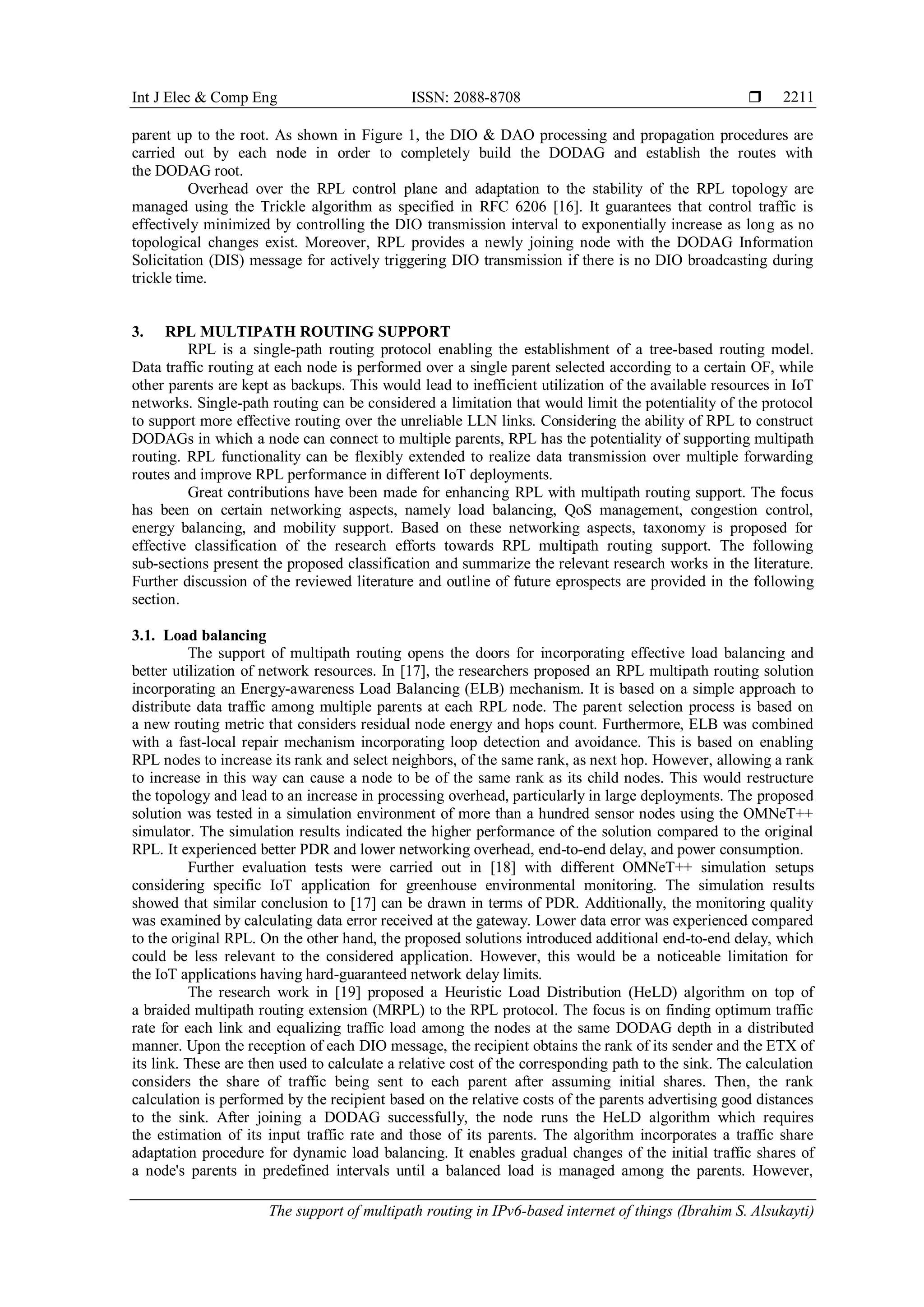 Int J Elec & Comp Eng ISSN: 2088-8708 
The support of multipath routing in IPv6-based internet of things (Ibrahim S. Alsukayti)
2211
parent up to the root. As shown in Figure 1, the DIO & DAO processing and propagation procedures are
carried out by each node in order to completely build the DODAG and establish the routes with
the DODAG root.
Overhead over the RPL control plane and adaptation to the stability of the RPL topology are
managed using the Trickle algorithm as specified in RFC 6206 [16]. It guarantees that control traffic is
effectively minimized by controlling the DIO transmission interval to exponentially increase as long as no
topological changes exist. Moreover, RPL provides a newly joining node with the DODAG Information
Solicitation (DIS) message for actively triggering DIO transmission if there is no DIO broadcasting during
trickle time.
3. RPL MULTIPATH ROUTING SUPPORT
RPL is a single-path routing protocol enabling the establishment of a tree-based routing model.
Data traffic routing at each node is performed over a single parent selected according to a certain OF, while
other parents are kept as backups. This would lead to inefficient utilization of the available resources in IoT
networks. Single-path routing can be considered a limitation that would limit the potentiality of the protocol
to support more effective routing over the unreliable LLN links. Considering the ability of RPL to construct
DODAGs in which a node can connect to multiple parents, RPL has the potentiality of supporting multipath
routing. RPL functionality can be flexibly extended to realize data transmission over multiple forwarding
routes and improve RPL performance in different IoT deployments.
Great contributions have been made for enhancing RPL with multipath routing support. The focus
has been on certain networking aspects, namely load balancing, QoS management, congestion control,
energy balancing, and mobility support. Based on these networking aspects, taxonomy is proposed for
effective classification of the research efforts towards RPL multipath routing support. The following
sub-sections present the proposed classification and summarize the relevant research works in the literature.
Further discussion of the reviewed literature and outline of future eprospects are provided in the following
section.
3.1. Load balancing
The support of multipath routing opens the doors for incorporating effective load balancing and
better utilization of network resources. In [17], the researchers proposed an RPL multipath routing solution
incorporating an Energy-awareness Load Balancing (ELB) mechanism. It is based on a simple approach to
distribute data traffic among multiple parents at each RPL node. The parent selection process is based on
a new routing metric that considers residual node energy and hops count. Furthermore, ELB was combined
with a fast-local repair mechanism incorporating loop detection and avoidance. This is based on enabling
RPL nodes to increase its rank and select neighbors, of the same rank, as next hop. However, allowing a rank
to increase in this way can cause a node to be of the same rank as its child nodes. This would restructure
the topology and lead to an increase in processing overhead, particularly in large deployments. The proposed
solution was tested in a simulation environment of more than a hundred sensor nodes using the OMNeT++
simulator. The simulation results indicated the higher performance of the solution compared to the original
RPL. It experienced better PDR and lower networking overhead, end-to-end delay, and power consumption.
Further evaluation tests were carried out in [18] with different OMNeT++ simulation setups
considering specific IoT application for greenhouse environmental monitoring. The simulation results
showed that similar conclusion to [17] can be drawn in terms of PDR. Additionally, the monitoring quality
was examined by calculating data error received at the gateway. Lower data error was experienced compared
to the original RPL. On the other hand, the proposed solutions introduced additional end-to-end delay, which
could be less relevant to the considered application. However, this would be a noticeable limitation for
the IoT applications having hard-guaranteed network delay limits.
The research work in [19] proposed a Heuristic Load Distribution (HeLD) algorithm on top of
a braided multipath routing extension (MRPL) to the RPL protocol. The focus is on finding optimum traffic
rate for each link and equalizing traffic load among the nodes at the same DODAG depth in a distributed
manner. Upon the reception of each DIO message, the recipient obtains the rank of its sender and the ETX of
its link. These are then used to calculate a relative cost of the corresponding path to the sink. The calculation
considers the share of traffic being sent to each parent after assuming initial shares. Then, the rank
calculation is performed by the recipient based on the relative costs of the parents advertising good distances
to the sink. After joining a DODAG successfully, the node runs the HeLD algorithm which requires
the estimation of its input traffic rate and those of its parents. The algorithm incorporates a traffic share
adaptation procedure for dynamic load balancing. It enables gradual changes of the initial traffic shares of
a node's parents in predefined intervals until a balanced load is managed among the parents. However,
 