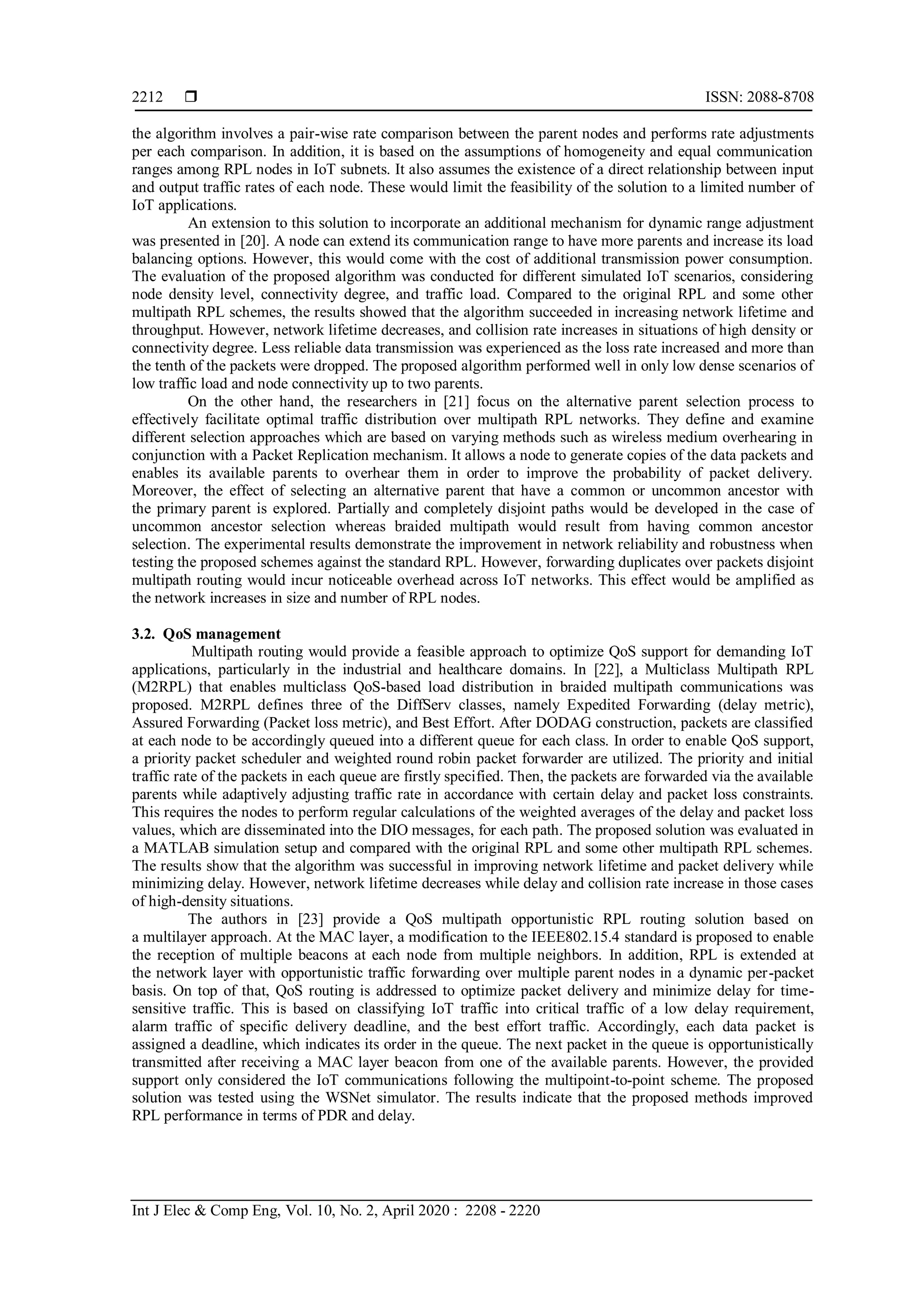  ISSN: 2088-8708
Int J Elec & Comp Eng, Vol. 10, No. 2, April 2020 : 2208 - 2220
2212
the algorithm involves a pair-wise rate comparison between the parent nodes and performs rate adjustments
per each comparison. In addition, it is based on the assumptions of homogeneity and equal communication
ranges among RPL nodes in IoT subnets. It also assumes the existence of a direct relationship between input
and output traffic rates of each node. These would limit the feasibility of the solution to a limited number of
IoT applications.
An extension to this solution to incorporate an additional mechanism for dynamic range adjustment
was presented in [20]. A node can extend its communication range to have more parents and increase its load
balancing options. However, this would come with the cost of additional transmission power consumption.
The evaluation of the proposed algorithm was conducted for different simulated IoT scenarios, considering
node density level, connectivity degree, and traffic load. Compared to the original RPL and some other
multipath RPL schemes, the results showed that the algorithm succeeded in increasing network lifetime and
throughput. However, network lifetime decreases, and collision rate increases in situations of high density or
connectivity degree. Less reliable data transmission was experienced as the loss rate increased and more than
the tenth of the packets were dropped. The proposed algorithm performed well in only low dense scenarios of
low traffic load and node connectivity up to two parents.
On the other hand, the researchers in [21] focus on the alternative parent selection process to
effectively facilitate optimal traffic distribution over multipath RPL networks. They define and examine
different selection approaches which are based on varying methods such as wireless medium overhearing in
conjunction with a Packet Replication mechanism. It allows a node to generate copies of the data packets and
enables its available parents to overhear them in order to improve the probability of packet delivery.
Moreover, the effect of selecting an alternative parent that have a common or uncommon ancestor with
the primary parent is explored. Partially and completely disjoint paths would be developed in the case of
uncommon ancestor selection whereas braided multipath would result from having common ancestor
selection. The experimental results demonstrate the improvement in network reliability and robustness when
testing the proposed schemes against the standard RPL. However, forwarding duplicates over packets disjoint
multipath routing would incur noticeable overhead across IoT networks. This effect would be amplified as
the network increases in size and number of RPL nodes.
3.2. QoS management
Multipath routing would provide a feasible approach to optimize QoS support for demanding IoT
applications, particularly in the industrial and healthcare domains. In [22], a Multiclass Multipath RPL
(M2RPL) that enables multiclass QoS-based load distribution in braided multipath communications was
proposed. M2RPL defines three of the DiffServ classes, namely Expedited Forwarding (delay metric),
Assured Forwarding (Packet loss metric), and Best Effort. After DODAG construction, packets are classified
at each node to be accordingly queued into a different queue for each class. In order to enable QoS support,
a priority packet scheduler and weighted round robin packet forwarder are utilized. The priority and initial
traffic rate of the packets in each queue are firstly specified. Then, the packets are forwarded via the available
parents while adaptively adjusting traffic rate in accordance with certain delay and packet loss constraints.
This requires the nodes to perform regular calculations of the weighted averages of the delay and packet loss
values, which are disseminated into the DIO messages, for each path. The proposed solution was evaluated in
a MATLAB simulation setup and compared with the original RPL and some other multipath RPL schemes.
The results show that the algorithm was successful in improving network lifetime and packet delivery while
minimizing delay. However, network lifetime decreases while delay and collision rate increase in those cases
of high-density situations.
The authors in [23] provide a QoS multipath opportunistic RPL routing solution based on
a multilayer approach. At the MAC layer, a modification to the IEEE802.15.4 standard is proposed to enable
the reception of multiple beacons at each node from multiple neighbors. In addition, RPL is extended at
the network layer with opportunistic traffic forwarding over multiple parent nodes in a dynamic per-packet
basis. On top of that, QoS routing is addressed to optimize packet delivery and minimize delay for time-
sensitive traffic. This is based on classifying IoT traffic into critical traffic of a low delay requirement,
alarm traffic of specific delivery deadline, and the best effort traffic. Accordingly, each data packet is
assigned a deadline, which indicates its order in the queue. The next packet in the queue is opportunistically
transmitted after receiving a MAC layer beacon from one of the available parents. However, the provided
support only considered the IoT communications following the multipoint-to-point scheme. The proposed
solution was tested using the WSNet simulator. The results indicate that the proposed methods improved
RPL performance in terms of PDR and delay.
 