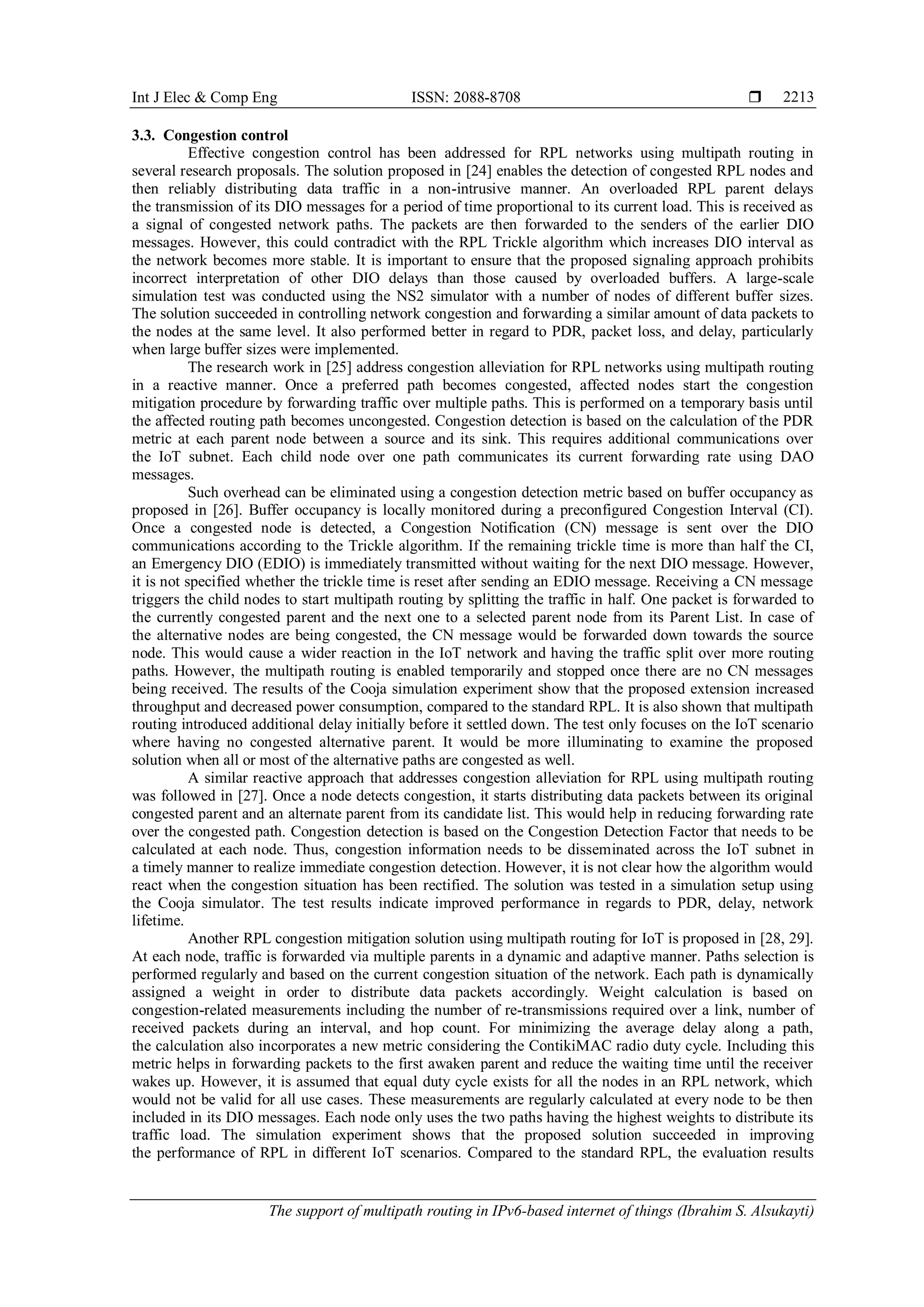 Int J Elec & Comp Eng ISSN: 2088-8708 
The support of multipath routing in IPv6-based internet of things (Ibrahim S. Alsukayti)
2213
3.3. Congestion control
Effective congestion control has been addressed for RPL networks using multipath routing in
several research proposals. The solution proposed in [24] enables the detection of congested RPL nodes and
then reliably distributing data traffic in a non-intrusive manner. An overloaded RPL parent delays
the transmission of its DIO messages for a period of time proportional to its current load. This is received as
a signal of congested network paths. The packets are then forwarded to the senders of the earlier DIO
messages. However, this could contradict with the RPL Trickle algorithm which increases DIO interval as
the network becomes more stable. It is important to ensure that the proposed signaling approach prohibits
incorrect interpretation of other DIO delays than those caused by overloaded buffers. A large-scale
simulation test was conducted using the NS2 simulator with a number of nodes of different buffer sizes.
The solution succeeded in controlling network congestion and forwarding a similar amount of data packets to
the nodes at the same level. It also performed better in regard to PDR, packet loss, and delay, particularly
when large buffer sizes were implemented.
The research work in [25] address congestion alleviation for RPL networks using multipath routing
in a reactive manner. Once a preferred path becomes congested, affected nodes start the congestion
mitigation procedure by forwarding traffic over multiple paths. This is performed on a temporary basis until
the affected routing path becomes uncongested. Congestion detection is based on the calculation of the PDR
metric at each parent node between a source and its sink. This requires additional communications over
the IoT subnet. Each child node over one path communicates its current forwarding rate using DAO
messages.
Such overhead can be eliminated using a congestion detection metric based on buffer occupancy as
proposed in [26]. Buffer occupancy is locally monitored during a preconfigured Congestion Interval (CI).
Once a congested node is detected, a Congestion Notification (CN) message is sent over the DIO
communications according to the Trickle algorithm. If the remaining trickle time is more than half the CI,
an Emergency DIO (EDIO) is immediately transmitted without waiting for the next DIO message. However,
it is not specified whether the trickle time is reset after sending an EDIO message. Receiving a CN message
triggers the child nodes to start multipath routing by splitting the traffic in half. One packet is forwarded to
the currently congested parent and the next one to a selected parent node from its Parent List. In case of
the alternative nodes are being congested, the CN message would be forwarded down towards the source
node. This would cause a wider reaction in the IoT network and having the traffic split over more routing
paths. However, the multipath routing is enabled temporarily and stopped once there are no CN messages
being received. The results of the Cooja simulation experiment show that the proposed extension increased
throughput and decreased power consumption, compared to the standard RPL. It is also shown that multipath
routing introduced additional delay initially before it settled down. The test only focuses on the IoT scenario
where having no congested alternative parent. It would be more illuminating to examine the proposed
solution when all or most of the alternative paths are congested as well.
A similar reactive approach that addresses congestion alleviation for RPL using multipath routing
was followed in [27]. Once a node detects congestion, it starts distributing data packets between its original
congested parent and an alternate parent from its candidate list. This would help in reducing forwarding rate
over the congested path. Congestion detection is based on the Congestion Detection Factor that needs to be
calculated at each node. Thus, congestion information needs to be disseminated across the IoT subnet in
a timely manner to realize immediate congestion detection. However, it is not clear how the algorithm would
react when the congestion situation has been rectified. The solution was tested in a simulation setup using
the Cooja simulator. The test results indicate improved performance in regards to PDR, delay, network
lifetime.
Another RPL congestion mitigation solution using multipath routing for IoT is proposed in [28, 29].
At each node, traffic is forwarded via multiple parents in a dynamic and adaptive manner. Paths selection is
performed regularly and based on the current congestion situation of the network. Each path is dynamically
assigned a weight in order to distribute data packets accordingly. Weight calculation is based on
congestion-related measurements including the number of re-transmissions required over a link, number of
received packets during an interval, and hop count. For minimizing the average delay along a path,
the calculation also incorporates a new metric considering the ContikiMAC radio duty cycle. Including this
metric helps in forwarding packets to the first awaken parent and reduce the waiting time until the receiver
wakes up. However, it is assumed that equal duty cycle exists for all the nodes in an RPL network, which
would not be valid for all use cases. These measurements are regularly calculated at every node to be then
included in its DIO messages. Each node only uses the two paths having the highest weights to distribute its
traffic load. The simulation experiment shows that the proposed solution succeeded in improving
the performance of RPL in different IoT scenarios. Compared to the standard RPL, the evaluation results
 
