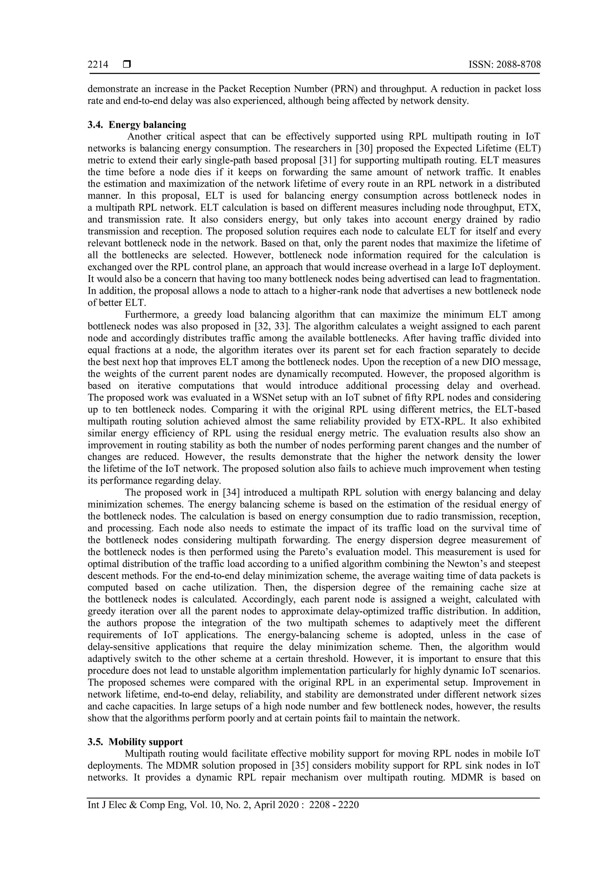  ISSN: 2088-8708
Int J Elec & Comp Eng, Vol. 10, No. 2, April 2020 : 2208 - 2220
2214
demonstrate an increase in the Packet Reception Number (PRN) and throughput. A reduction in packet loss
rate and end-to-end delay was also experienced, although being affected by network density.
3.4. Energy balancing
Another critical aspect that can be effectively supported using RPL multipath routing in IoT
networks is balancing energy consumption. The researchers in [30] proposed the Expected Lifetime (ELT)
metric to extend their early single-path based proposal [31] for supporting multipath routing. ELT measures
the time before a node dies if it keeps on forwarding the same amount of network traffic. It enables
the estimation and maximization of the network lifetime of every route in an RPL network in a distributed
manner. In this proposal, ELT is used for balancing energy consumption across bottleneck nodes in
a multipath RPL network. ELT calculation is based on different measures including node throughput, ETX,
and transmission rate. It also considers energy, but only takes into account energy drained by radio
transmission and reception. The proposed solution requires each node to calculate ELT for itself and every
relevant bottleneck node in the network. Based on that, only the parent nodes that maximize the lifetime of
all the bottlenecks are selected. However, bottleneck node information required for the calculation is
exchanged over the RPL control plane, an approach that would increase overhead in a large IoT deployment.
It would also be a concern that having too many bottleneck nodes being advertised can lead to fragmentation.
In addition, the proposal allows a node to attach to a higher-rank node that advertises a new bottleneck node
of better ELT.
Furthermore, a greedy load balancing algorithm that can maximize the minimum ELT among
bottleneck nodes was also proposed in [32, 33]. The algorithm calculates a weight assigned to each parent
node and accordingly distributes traffic among the available bottlenecks. After having traffic divided into
equal fractions at a node, the algorithm iterates over its parent set for each fraction separately to decide
the best next hop that improves ELT among the bottleneck nodes. Upon the reception of a new DIO message,
the weights of the current parent nodes are dynamically recomputed. However, the proposed algorithm is
based on iterative computations that would introduce additional processing delay and overhead.
The proposed work was evaluated in a WSNet setup with an IoT subnet of fifty RPL nodes and considering
up to ten bottleneck nodes. Comparing it with the original RPL using different metrics, the ELT-based
multipath routing solution achieved almost the same reliability provided by ETX-RPL. It also exhibited
similar energy efficiency of RPL using the residual energy metric. The evaluation results also show an
improvement in routing stability as both the number of nodes performing parent changes and the number of
changes are reduced. However, the results demonstrate that the higher the network density the lower
the lifetime of the IoT network. The proposed solution also fails to achieve much improvement when testing
its performance regarding delay.
The proposed work in [34] introduced a multipath RPL solution with energy balancing and delay
minimization schemes. The energy balancing scheme is based on the estimation of the residual energy of
the bottleneck nodes. The calculation is based on energy consumption due to radio transmission, reception,
and processing. Each node also needs to estimate the impact of its traffic load on the survival time of
the bottleneck nodes considering multipath forwarding. The energy dispersion degree measurement of
the bottleneck nodes is then performed using the Pareto’s evaluation model. This measurement is used for
optimal distribution of the traffic load according to a unified algorithm combining the Newton’s and steepest
descent methods. For the end-to-end delay minimization scheme, the average waiting time of data packets is
computed based on cache utilization. Then, the dispersion degree of the remaining cache size at
the bottleneck nodes is calculated. Accordingly, each parent node is assigned a weight, calculated with
greedy iteration over all the parent nodes to approximate delay-optimized traffic distribution. In addition,
the authors propose the integration of the two multipath schemes to adaptively meet the different
requirements of IoT applications. The energy-balancing scheme is adopted, unless in the case of
delay-sensitive applications that require the delay minimization scheme. Then, the algorithm would
adaptively switch to the other scheme at a certain threshold. However, it is important to ensure that this
procedure does not lead to unstable algorithm implementation particularly for highly dynamic IoT scenarios.
The proposed schemes were compared with the original RPL in an experimental setup. Improvement in
network lifetime, end-to-end delay, reliability, and stability are demonstrated under different network sizes
and cache capacities. In large setups of a high node number and few bottleneck nodes, however, the results
show that the algorithms perform poorly and at certain points fail to maintain the network.
3.5. Mobility support
Multipath routing would facilitate effective mobility support for moving RPL nodes in mobile IoT
deployments. The MDMR solution proposed in [35] considers mobility support for RPL sink nodes in IoT
networks. It provides a dynamic RPL repair mechanism over multipath routing. MDMR is based on
 