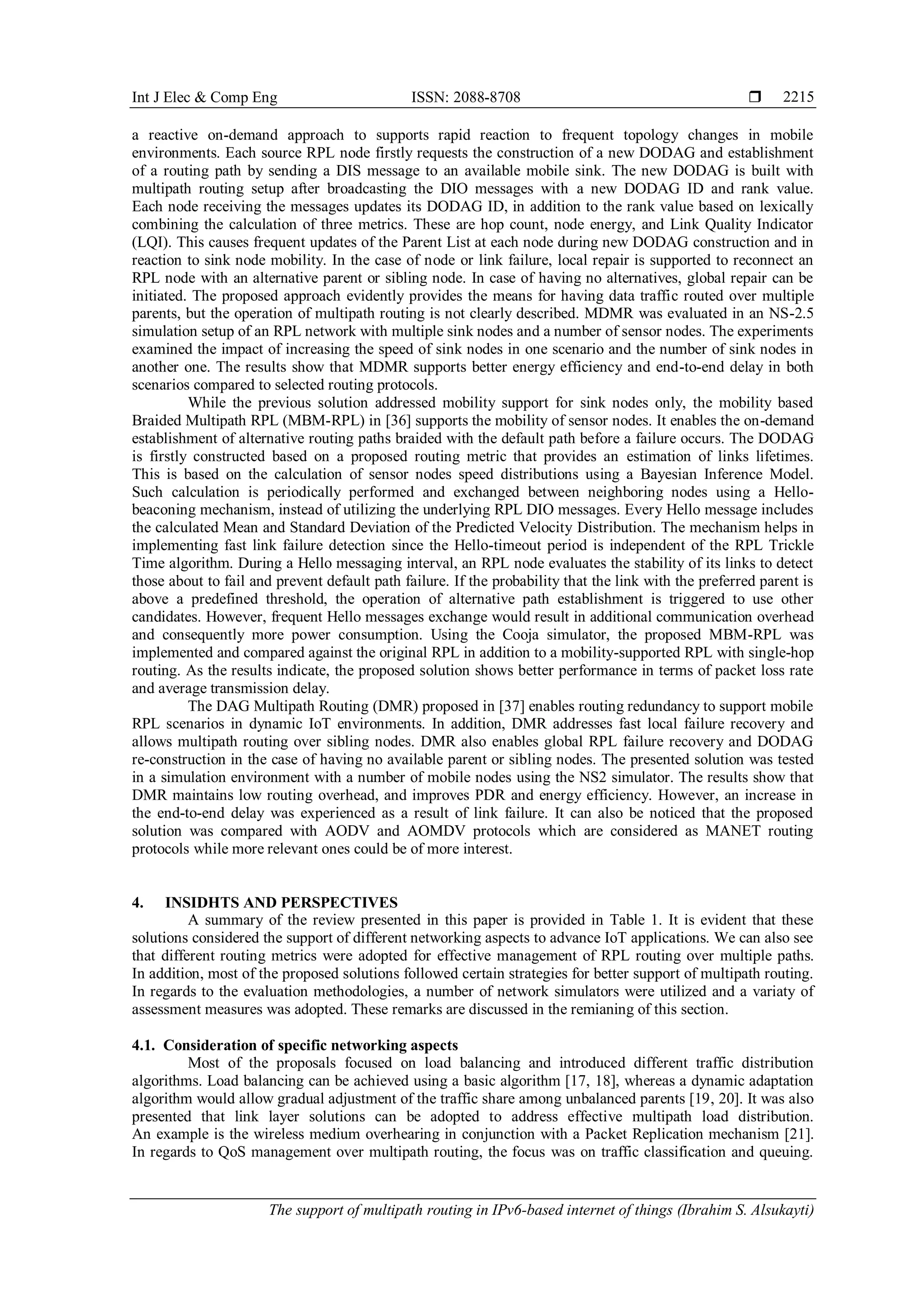 Int J Elec & Comp Eng ISSN: 2088-8708 
The support of multipath routing in IPv6-based internet of things (Ibrahim S. Alsukayti)
2215
a reactive on-demand approach to supports rapid reaction to frequent topology changes in mobile
environments. Each source RPL node firstly requests the construction of a new DODAG and establishment
of a routing path by sending a DIS message to an available mobile sink. The new DODAG is built with
multipath routing setup after broadcasting the DIO messages with a new DODAG ID and rank value.
Each node receiving the messages updates its DODAG ID, in addition to the rank value based on lexically
combining the calculation of three metrics. These are hop count, node energy, and Link Quality Indicator
(LQI). This causes frequent updates of the Parent List at each node during new DODAG construction and in
reaction to sink node mobility. In the case of node or link failure, local repair is supported to reconnect an
RPL node with an alternative parent or sibling node. In case of having no alternatives, global repair can be
initiated. The proposed approach evidently provides the means for having data traffic routed over multiple
parents, but the operation of multipath routing is not clearly described. MDMR was evaluated in an NS-2.5
simulation setup of an RPL network with multiple sink nodes and a number of sensor nodes. The experiments
examined the impact of increasing the speed of sink nodes in one scenario and the number of sink nodes in
another one. The results show that MDMR supports better energy efficiency and end-to-end delay in both
scenarios compared to selected routing protocols.
While the previous solution addressed mobility support for sink nodes only, the mobility based
Braided Multipath RPL (MBM-RPL) in [36] supports the mobility of sensor nodes. It enables the on-demand
establishment of alternative routing paths braided with the default path before a failure occurs. The DODAG
is firstly constructed based on a proposed routing metric that provides an estimation of links lifetimes.
This is based on the calculation of sensor nodes speed distributions using a Bayesian Inference Model.
Such calculation is periodically performed and exchanged between neighboring nodes using a Hello-
beaconing mechanism, instead of utilizing the underlying RPL DIO messages. Every Hello message includes
the calculated Mean and Standard Deviation of the Predicted Velocity Distribution. The mechanism helps in
implementing fast link failure detection since the Hello-timeout period is independent of the RPL Trickle
Time algorithm. During a Hello messaging interval, an RPL node evaluates the stability of its links to detect
those about to fail and prevent default path failure. If the probability that the link with the preferred parent is
above a predefined threshold, the operation of alternative path establishment is triggered to use other
candidates. However, frequent Hello messages exchange would result in additional communication overhead
and consequently more power consumption. Using the Cooja simulator, the proposed MBM-RPL was
implemented and compared against the original RPL in addition to a mobility-supported RPL with single-hop
routing. As the results indicate, the proposed solution shows better performance in terms of packet loss rate
and average transmission delay.
The DAG Multipath Routing (DMR) proposed in [37] enables routing redundancy to support mobile
RPL scenarios in dynamic IoT environments. In addition, DMR addresses fast local failure recovery and
allows multipath routing over sibling nodes. DMR also enables global RPL failure recovery and DODAG
re-construction in the case of having no available parent or sibling nodes. The presented solution was tested
in a simulation environment with a number of mobile nodes using the NS2 simulator. The results show that
DMR maintains low routing overhead, and improves PDR and energy efficiency. However, an increase in
the end-to-end delay was experienced as a result of link failure. It can also be noticed that the proposed
solution was compared with AODV and AOMDV protocols which are considered as MANET routing
protocols while more relevant ones could be of more interest.
4. INSIDHTS AND PERSPECTIVES
A summary of the review presented in this paper is provided in Table 1. It is evident that these
solutions considered the support of different networking aspects to advance IoT applications. We can also see
that different routing metrics were adopted for effective management of RPL routing over multiple paths.
In addition, most of the proposed solutions followed certain strategies for better support of multipath routing.
In regards to the evaluation methodologies, a number of network simulators were utilized and a variaty of
assessment measures was adopted. These remarks are discussed in the remianing of this section.
4.1. Consideration of specific networking aspects
Most of the proposals focused on load balancing and introduced different traffic distribution
algorithms. Load balancing can be achieved using a basic algorithm [17, 18], whereas a dynamic adaptation
algorithm would allow gradual adjustment of the traffic share among unbalanced parents [19, 20]. It was also
presented that link layer solutions can be adopted to address effective multipath load distribution.
An example is the wireless medium overhearing in conjunction with a Packet Replication mechanism [21].
In regards to QoS management over multipath routing, the focus was on traffic classification and queuing.
 