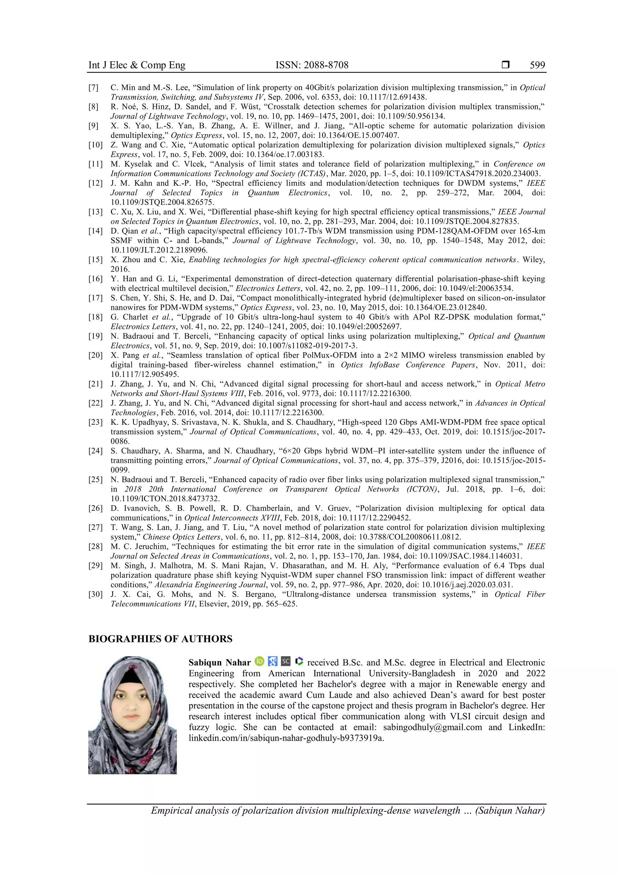 Int J Elec & Comp Eng ISSN: 2088-8708 
Empirical analysis of polarization division multiplexing-dense wavelength … (Sabiqun Nahar)
599
[7] C. Min and M.-S. Lee, “Simulation of link property on 40Gbit/s polarization division multiplexing transmission,” in Optical
Transmission, Switching, and Subsystems IV, Sep. 2006, vol. 6353, doi: 10.1117/12.691438.
[8] R. Noé, S. Hinz, D. Sandel, and F. Wüst, “Crosstalk detection schemes for polarization division multiplex transmission,”
Journal of Lightwave Technology, vol. 19, no. 10, pp. 1469–1475, 2001, doi: 10.1109/50.956134.
[9] X. S. Yao, L.-S. Yan, B. Zhang, A. E. Willner, and J. Jiang, “All-optic scheme for automatic polarization division
demultiplexing,” Optics Express, vol. 15, no. 12, 2007, doi: 10.1364/OE.15.007407.
[10] Z. Wang and C. Xie, “Automatic optical polarization demultiplexing for polarization division multiplexed signals,” Optics
Express, vol. 17, no. 5, Feb. 2009, doi: 10.1364/oe.17.003183.
[11] M. Kyselak and C. Vlcek, “Analysis of limit states and tolerance field of polarization multiplexing,” in Conference on
Information Communications Technology and Society (ICTAS), Mar. 2020, pp. 1–5, doi: 10.1109/ICTAS47918.2020.234003.
[12] J. M. Kahn and K.-P. Ho, “Spectral efficiency limits and modulation/detection techniques for DWDM systems,” IEEE
Journal of Selected Topics in Quantum Electronics, vol. 10, no. 2, pp. 259–272, Mar. 2004, doi:
10.1109/JSTQE.2004.826575.
[13] C. Xu, X. Liu, and X. Wei, “Differential phase-shift keying for high spectral efficiency optical transmissions,” IEEE Journal
on Selected Topics in Quantum Electronics, vol. 10, no. 2, pp. 281–293, Mar. 2004, doi: 10.1109/JSTQE.2004.827835.
[14] D. Qian et al., “High capacity/spectral efficiency 101.7-Tb/s WDM transmission using PDM-128QAM-OFDM over 165-km
SSMF within C- and L-bands,” Journal of Lightwave Technology, vol. 30, no. 10, pp. 1540–1548, May 2012, doi:
10.1109/JLT.2012.2189096.
[15] X. Zhou and C. Xie, Enabling technologies for high spectral-efficiency coherent optical communication networks. Wiley,
2016.
[16] Y. Han and G. Li, “Experimental demonstration of direct-detection quaternary differential polarisation-phase-shift keying
with electrical multilevel decision,” Electronics Letters, vol. 42, no. 2, pp. 109–111, 2006, doi: 10.1049/el:20063534.
[17] S. Chen, Y. Shi, S. He, and D. Dai, “Compact monolithically-integrated hybrid (de)multiplexer based on silicon-on-insulator
nanowires for PDM-WDM systems,” Optics Express, vol. 23, no. 10, May 2015, doi: 10.1364/OE.23.012840.
[18] G. Charlet et al., “Upgrade of 10 Gbit/s ultra-long-haul system to 40 Gbit/s with APol RZ-DPSK modulation format,”
Electronics Letters, vol. 41, no. 22, pp. 1240–1241, 2005, doi: 10.1049/el:20052697.
[19] N. Badraoui and T. Berceli, “Enhancing capacity of optical links using polarization multiplexing,” Optical and Quantum
Electronics, vol. 51, no. 9, Sep. 2019, doi: 10.1007/s11082-019-2017-3.
[20] X. Pang et al., “Seamless translation of optical fiber PolMux-OFDM into a 2×2 MIMO wireless transmission enabled by
digital training-based fiber-wireless channel estimation,” in Optics InfoBase Conference Papers, Nov. 2011, doi:
10.1117/12.905495.
[21] J. Zhang, J. Yu, and N. Chi, “Advanced digital signal processing for short-haul and access network,” in Optical Metro
Networks and Short-Haul Systems VIII, Feb. 2016, vol. 9773, doi: 10.1117/12.2216300.
[22] J. Zhang, J. Yu, and N. Chi, “Advanced digital signal processing for short-haul and access network,” in Advances in Optical
Technologies, Feb. 2016, vol. 2014, doi: 10.1117/12.2216300.
[23] K. K. Upadhyay, S. Srivastava, N. K. Shukla, and S. Chaudhary, “High-speed 120 Gbps AMI-WDM-PDM free space optical
transmission system,” Journal of Optical Communications, vol. 40, no. 4, pp. 429–433, Oct. 2019, doi: 10.1515/joc-2017-
0086.
[24] S. Chaudhary, A. Sharma, and N. Chaudhary, “6×20 Gbps hybrid WDM–PI inter-satellite system under the influence of
transmitting pointing errors,” Journal of Optical Communications, vol. 37, no. 4, pp. 375–379, J2016, doi: 10.1515/joc-2015-
0099.
[25] N. Badraoui and T. Berceli, “Enhanced capacity of radio over fiber links using polarization multiplexed signal transmission,”
in 2018 20th International Conference on Transparent Optical Networks (ICTON), Jul. 2018, pp. 1–6, doi:
10.1109/ICTON.2018.8473732.
[26] D. Ivanovich, S. B. Powell, R. D. Chamberlain, and V. Gruev, “Polarization division multiplexing for optical data
communications,” in Optical Interconnects XVIII, Feb. 2018, doi: 10.1117/12.2290452.
[27] T. Wang, S. Lan, J. Jiang, and T. Liu, “A novel method of polarization state control for polarization division multiplexing
system,” Chinese Optics Letters, vol. 6, no. 11, pp. 812–814, 2008, doi: 10.3788/COL20080611.0812.
[28] M. C. Jeruchim, “Techniques for estimating the bit error rate in the simulation of digital communication systems,” IEEE
Journal on Selected Areas in Communications, vol. 2, no. 1, pp. 153–170, Jan. 1984, doi: 10.1109/JSAC.1984.1146031.
[29] M. Singh, J. Malhotra, M. S. Mani Rajan, V. Dhasarathan, and M. H. Aly, “Performance evaluation of 6.4 Tbps dual
polarization quadrature phase shift keying Nyquist-WDM super channel FSO transmission link: impact of different weather
conditions,” Alexandria Engineering Journal, vol. 59, no. 2, pp. 977–986, Apr. 2020, doi: 10.1016/j.aej.2020.03.031.
[30] J. X. Cai, G. Mohs, and N. S. Bergano, “Ultralong-distance undersea transmission systems,” in Optical Fiber
Telecommunications VII, Elsevier, 2019, pp. 565–625.
BIOGRAPHIES OF AUTHORS
Sabiqun Nahar received B.Sc. and M.Sc. degree in Electrical and Electronic
Engineering from American International University-Bangladesh in 2020 and 2022
respectively. She completed her Bachelor's degree with a major in Renewable energy and
received the academic award Cum Laude and also achieved Dean’s award for best poster
presentation in the course of the capstone project and thesis program in Bachelor's degree. Her
research interest includes optical fiber communication along with VLSI circuit design and
fuzzy logic. She can be contacted at email: sabingodhuly@gmail.com and LinkedIn:
linkedin.com/in/sabiqun-nahar-godhuly-b9373919a.
 