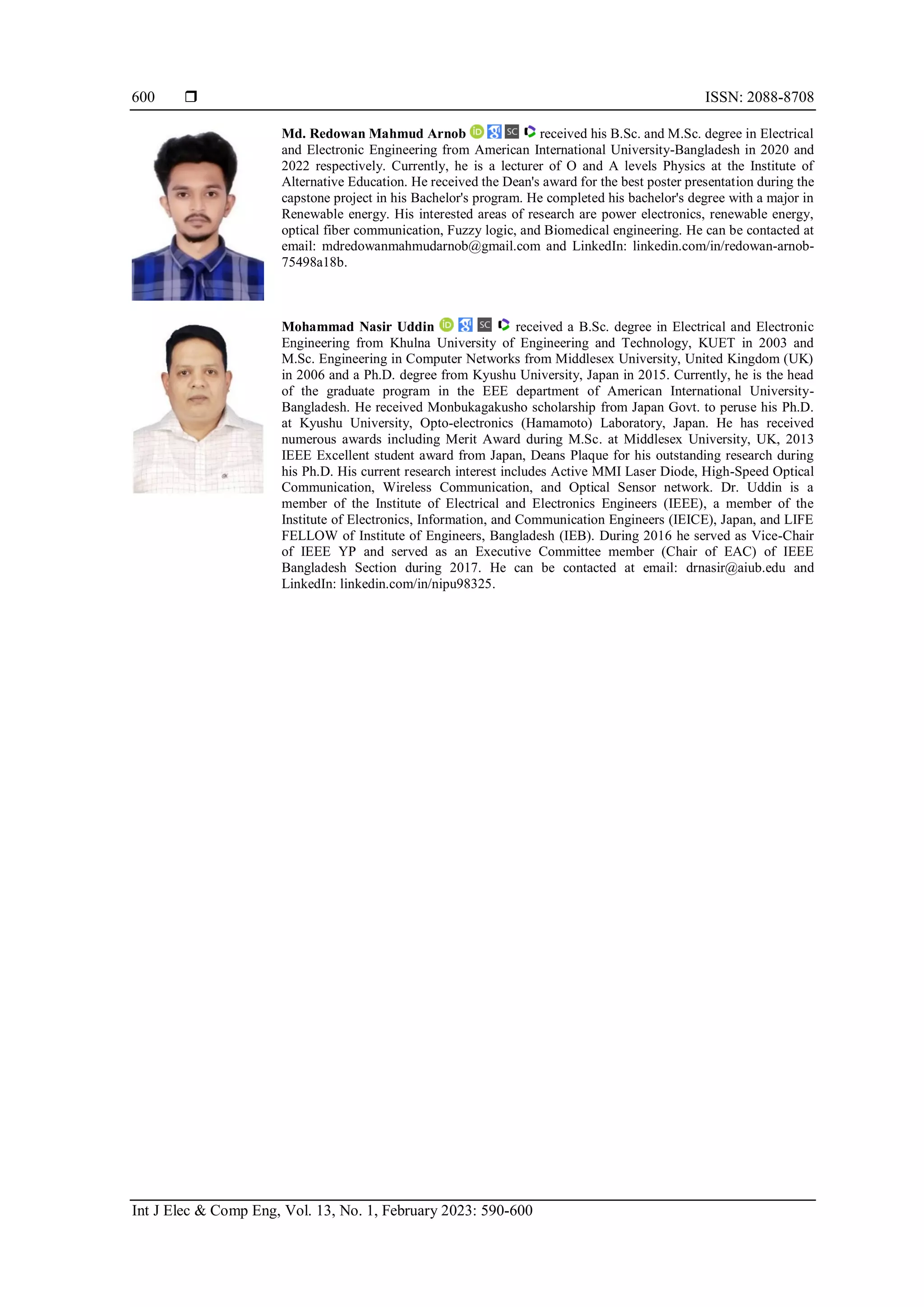  ISSN: 2088-8708
Int J Elec & Comp Eng, Vol. 13, No. 1, February 2023: 590-600
600
Md. Redowan Mahmud Arnob received his B.Sc. and M.Sc. degree in Electrical
and Electronic Engineering from American International University-Bangladesh in 2020 and
2022 respectively. Currently, he is a lecturer of O and A levels Physics at the Institute of
Alternative Education. He received the Dean's award for the best poster presentation during the
capstone project in his Bachelor's program. He completed his bachelor's degree with a major in
Renewable energy. His interested areas of research are power electronics, renewable energy,
optical fiber communication, Fuzzy logic, and Biomedical engineering. He can be contacted at
email: mdredowanmahmudarnob@gmail.com and LinkedIn: linkedin.com/in/redowan-arnob-
75498a18b.
Mohammad Nasir Uddin received a B.Sc. degree in Electrical and Electronic
Engineering from Khulna University of Engineering and Technology, KUET in 2003 and
M.Sc. Engineering in Computer Networks from Middlesex University, United Kingdom (UK)
in 2006 and a Ph.D. degree from Kyushu University, Japan in 2015. Currently, he is the head
of the graduate program in the EEE department of American International University-
Bangladesh. He received Monbukagakusho scholarship from Japan Govt. to peruse his Ph.D.
at Kyushu University, Opto-electronics (Hamamoto) Laboratory, Japan. He has received
numerous awards including Merit Award during M.Sc. at Middlesex University, UK, 2013
IEEE Excellent student award from Japan, Deans Plaque for his outstanding research during
his Ph.D. His current research interest includes Active MMI Laser Diode, High-Speed Optical
Communication, Wireless Communication, and Optical Sensor network. Dr. Uddin is a
member of the Institute of Electrical and Electronics Engineers (IEEE), a member of the
Institute of Electronics, Information, and Communication Engineers (IEICE), Japan, and LIFE
FELLOW of Institute of Engineers, Bangladesh (IEB). During 2016 he served as Vice-Chair
of IEEE YP and served as an Executive Committee member (Chair of EAC) of IEEE
Bangladesh Section during 2017. He can be contacted at email: drnasir@aiub.edu and
LinkedIn: linkedin.com/in/nipu98325.
 