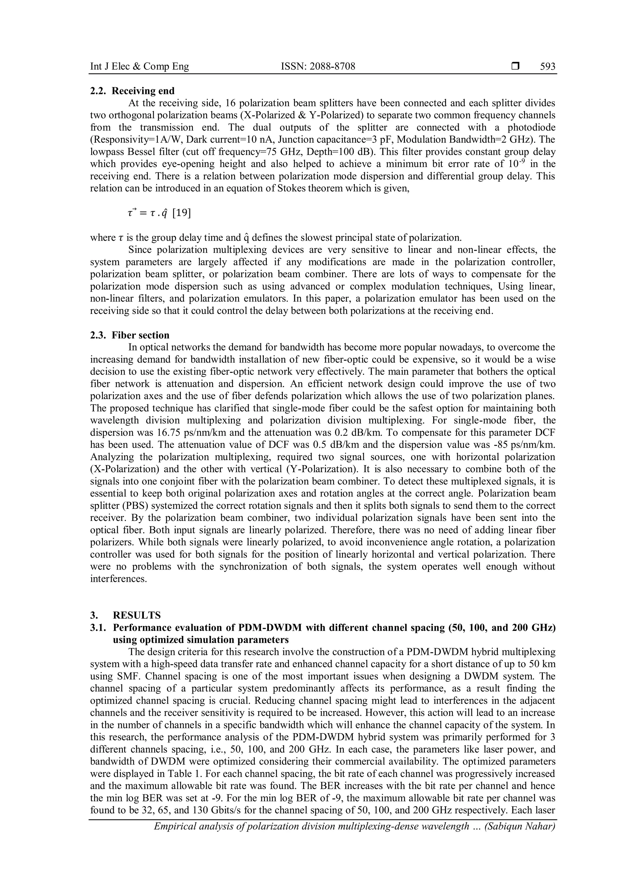 Int J Elec & Comp Eng ISSN: 2088-8708 
Empirical analysis of polarization division multiplexing-dense wavelength … (Sabiqun Nahar)
593
2.2. Receiving end
At the receiving side, 16 polarization beam splitters have been connected and each splitter divides
two orthogonal polarization beams (X-Polarized & Y-Polarized) to separate two common frequency channels
from the transmission end. The dual outputs of the splitter are connected with a photodiode
(Responsivity=1A/W, Dark current=10 nA, Junction capacitance=3 pF, Modulation Bandwidth=2 GHz). The
lowpass Bessel filter (cut off frequency=75 GHz, Depth=100 dB). This filter provides constant group delay
which provides eye-opening height and also helped to achieve a minimum bit error rate of 10-9
in the
receiving end. There is a relation between polarization mode dispersion and differential group delay. This
relation can be introduced in an equation of Stokes theorem which is given,
𝜏⃗ = 𝜏 . 𝑞̂ [19]
where 𝜏 is the group delay time and q
̂ defines the slowest principal state of polarization.
Since polarization multiplexing devices are very sensitive to linear and non-linear effects, the
system parameters are largely affected if any modifications are made in the polarization controller,
polarization beam splitter, or polarization beam combiner. There are lots of ways to compensate for the
polarization mode dispersion such as using advanced or complex modulation techniques, Using linear,
non-linear filters, and polarization emulators. In this paper, a polarization emulator has been used on the
receiving side so that it could control the delay between both polarizations at the receiving end.
2.3. Fiber section
In optical networks the demand for bandwidth has become more popular nowadays, to overcome the
increasing demand for bandwidth installation of new fiber-optic could be expensive, so it would be a wise
decision to use the existing fiber-optic network very effectively. The main parameter that bothers the optical
fiber network is attenuation and dispersion. An efficient network design could improve the use of two
polarization axes and the use of fiber defends polarization which allows the use of two polarization planes.
The proposed technique has clarified that single-mode fiber could be the safest option for maintaining both
wavelength division multiplexing and polarization division multiplexing. For single-mode fiber, the
dispersion was 16.75 ps/nm/km and the attenuation was 0.2 dB/km. To compensate for this parameter DCF
has been used. The attenuation value of DCF was 0.5 dB/km and the dispersion value was -85 ps/nm/km.
Analyzing the polarization multiplexing, required two signal sources, one with horizontal polarization
(X-Polarization) and the other with vertical (Y-Polarization). It is also necessary to combine both of the
signals into one conjoint fiber with the polarization beam combiner. To detect these multiplexed signals, it is
essential to keep both original polarization axes and rotation angles at the correct angle. Polarization beam
splitter (PBS) systemized the correct rotation signals and then it splits both signals to send them to the correct
receiver. By the polarization beam combiner, two individual polarization signals have been sent into the
optical fiber. Both input signals are linearly polarized. Therefore, there was no need of adding linear fiber
polarizers. While both signals were linearly polarized, to avoid inconvenience angle rotation, a polarization
controller was used for both signals for the position of linearly horizontal and vertical polarization. There
were no problems with the synchronization of both signals, the system operates well enough without
interferences.
3. RESULTS
3.1. Performance evaluation of PDM-DWDM with different channel spacing (50, 100, and 200 GHz)
using optimized simulation parameters
The design criteria for this research involve the construction of a PDM-DWDM hybrid multiplexing
system with a high-speed data transfer rate and enhanced channel capacity for a short distance of up to 50 km
using SMF. Channel spacing is one of the most important issues when designing a DWDM system. The
channel spacing of a particular system predominantly affects its performance, as a result finding the
optimized channel spacing is crucial. Reducing channel spacing might lead to interferences in the adjacent
channels and the receiver sensitivity is required to be increased. However, this action will lead to an increase
in the number of channels in a specific bandwidth which will enhance the channel capacity of the system. In
this research, the performance analysis of the PDM-DWDM hybrid system was primarily performed for 3
different channels spacing, i.e., 50, 100, and 200 GHz. In each case, the parameters like laser power, and
bandwidth of DWDM were optimized considering their commercial availability. The optimized parameters
were displayed in Table 1. For each channel spacing, the bit rate of each channel was progressively increased
and the maximum allowable bit rate was found. The BER increases with the bit rate per channel and hence
the min log BER was set at -9. For the min log BER of -9, the maximum allowable bit rate per channel was
found to be 32, 65, and 130 Gbits/s for the channel spacing of 50, 100, and 200 GHz respectively. Each laser
 