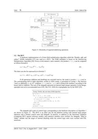  ISSN: 2088-8708
IJECE Vol. 7, No. 4, August 2017 : 2192 – 2205
2202
Figure 11. Hierarchy of required underlying operations
3.2. The DUV
A hardware implementation of a Finite-field multiplication algorithm called the ―Double, add, and
reduce‖ (DAR) multiplier [27] was used as a DUV. The DAR multiplier is based on the Interleaving
Multiplication Algorithm [28]. Given a k-bit natural x and a natural y the product z = x . y can be computed
as follows formula 6:
x.y = (xk-1 2k-1
+ xk-2 2k-2
+ … +x0 20
).y (6)
The latter can also be expressed as in formula 7:
x.y = (… ((0.2+ xk-1 y )2+ xk-2 y)2+…+ x1y)2+x0y (7)
If all operations (addition and doubling) are executed mod m, the result is product = x .y mod m.
The corresponding (left to right) algorithm, written in ADA syntax, is presented in Listing 1. The function
―mod_m_addition(x, y, m, k)‖ computes x + y mod m ; x, y, and m being k-bit numbers, according to the
binary mod m Addition. This unit of the datapath represents an internal large-integer operation. In the design,
operands were set to recommended sizes (192, 384, 512, 1024) for cryptographic use by the NIST [29].
Listing 1 Double, add, and reduce (DAR) algorithm.
p := 0 ;
for i in 0 .. k-1 loop
p := mod_m_addition(p, p, m, k);
if x(k-i-1) = 1 then
p := mod_m_addition(p, y, m, k);
end if;
end loop;
product := p;
The datapath and a part of control logic corresponding to the hardware description of Algorithm 1
are shown in Figure 12. The DUV is an ideal case for the platform testing with internal large-integer
operation and a distinct control units and datapath. In practice, in addition to the functional validation
(comparing DUV against reference model), each partition modules were verified. For datapath, ―Mod m
Adder‖ module was the target of internal checking while the control logic units were verified with PSL
assertions.
 