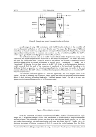 IJECE ISSN: 2088-8708 
Functional Verification of Large-integers Circuits using a Cosimulation-based Approach (Nejmeddine Alimi)
2195
Figure 2. Datapath and control logic partition for verification
An advantage of using HDL cosimulation with Matlab/Simulink testbench is the possibility of
cross-level datapath verification, as will be more detailed later. This means that data‘s output of different
hierarchical level can be probed and compared in run-time against Matlab models. On the other hand, control
logic can be accurately specified by properties and assertions, and thus is verifiable using PSL. The DUV‘s
control logic is specified by a set of proprieties written in PSL assertions.
The verification structure is the set of Matlab Function Blocks within the platform in charge of the
verification plan. Figure 3 represents the architecture of the ―Verification structure‖. The latter is divided in
two block sets, connected to form a loop with the rest of the platform. The first set is composed of stimuli
generation blocks while the second is composed of analysis blocks (―Comparator‖, a ―Checker‖ and a
―Scoreboard‖). Within the first, the Data output of the DUV (Z_DUV), is verified against the Reference
Model output (Z_Ref), the result of the comparison is transferred to the Scoreboard. According to the
feedback, the first set generates new stimuli corresponding to the next coverage step and/or to the next
property to be verified. The DUV is here a modular arithmetic operation. The objective is to ensure that DUV
matches its specification.
The functional verification approach is a white-box approach (i.e. the HDL design is known to the
verifier). Because of sampling time difference, control signals and data were assigned to separate blocks
(Figure 3). Both blocks are driven by a block called ―Testbench Scenario Update‖. The role of the latter is to
update control signals and data according to verification coverage.
Figure 3. The verification structure
Inside the Data block, a Random Number Generator (RNG) produces constrained random large-
integer data (X,Y operands) using a VPI seed value. An overview of the functioning of the platform‘s blocks
is given in Table 1. The comparator receives data from DUV and Reference Model, converts it to VPI data
type, makes the comparison, and finally transfers the result to the Scoreboard. Sub-DUV Checker checks the
functional correctness of internal operations of DUV. It receives the probed metadata from the DUV,
 