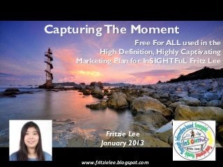 Capturing The Moment
                    Free For ALL used in the
          High Definition, Highly Captivating
    Marketing Plan for InSIGHTFuL Fritz Lee




              Fritzie Lee
            January 2013

     www.fritzielee.blogspot.com
 