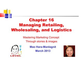 Chapter 16
  Managing Retailing,
Wholesaling, and Logistics
     Mastering Marketing Concept
      Through stories & images
          Mao Hara-Manlagnit
             March 2013
 