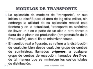 MODELOS DE TRANSPORTE
 La aplicación de modelos de “transporte”, en sus
inicios se diseñó para el área de logística militar, sin
embargo la utilidad de su aplicación rebasó esta
frontera y en la actualidad, “transporte es sinónimo
de llevar un bien o parte de un sitio a otro dentro o
fuera de la planta de producción (programación de la
Producción), con el fin de minimizar costos.
 En sentido real o figurado, se refiere a la distribución
de cualquier bien desde cualquier grupo de centros
de suministros, llamados orígenes, a cualquier
grupo de centros de recepción, llamados destinos,
de tal manera que se minimicen los costos totales
de distribución.2 Carlos J. Molestina Malta
 