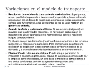 Variaciones en el modelo de transporte
24
 Resolución de modelos de transporte de maximización: Supongamos,
ahora, que Usted representa a la empresa transportista y desea entrar a la
negociación con el deseo de ganar más, entonces se realiza un pequeño
cambio pero fundamental, a los coeficientes se les da valor margen de
ganancias unitario.
 Cuando la oferta y la demande difieren: Si los recursos (orígenes) son
mayores que las demandas (destinos), no hay ningún problema en el
desarrollo de Solver aparecerá en la restricción que sobra el recurso la
holgura correspondiente.
En el caso de que las demandas (destinos) fueran superiores a los recursos
(orígenes), el modelo sería no factible. Para corregir esto, se añade una
restricción de origen con el lado derecho igual al valor en exceso de la
demanda y a los coeficientes del lado izquierdo se les da valor cero (0).
 Eliminación de rutas no aceptables: Puede ser que por motivo de
impuestos o decisiones gerenciales, alguna de las rutas es considerada por
la empresa como inaceptable. En este caso el modelo se corrige dando a
uno de los coeficientes un valor exageradamente grande, esto
automáticamente elimina el uso de la ruta en cuestión.
Carlos J. Molestina Malta
 