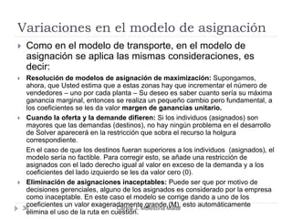Variaciones en el modelo de asignación
Carlos J. Molestina Malta36
 Como en el modelo de transporte, en el modelo de
asignación se aplica las mismas consideraciones, es
decir:
 Resolución de modelos de asignación de maximización: Supongamos,
ahora, que Usted estima que a estas zonas hay que incrementar el número de
vendedores – uno por cada planta – Su deseo es saber cuanto sería su máxima
ganancia marginal, entonces se realiza un pequeño cambio pero fundamental, a
los coeficientes se les da valor margen de ganancias unitario.
 Cuando la oferta y la demande difieren: Si los individuos (asignados) son
mayores que las demandas (destinos), no hay ningún problema en el desarrollo
de Solver aparecerá en la restricción que sobra el recurso la holgura
correspondiente.
En el caso de que los destinos fueran superiores a los individuos (asignados), el
modelo sería no factible. Para corregir esto, se añade una restricción de
asignados con el lado derecho igual al valor en exceso de la demanda y a los
coeficientes del lado izquierdo se les da valor cero (0).
 Eliminación de asignaciones inaceptables: Puede ser que por motivo de
decisiones gerenciales, alguno de los asignados es considerado por la empresa
como inaceptable. En este caso el modelo se corrige dando a uno de los
coeficientes un valor exageradamente grande (M), esto automáticamente
elimina el uso de la ruta en cuestión.
 