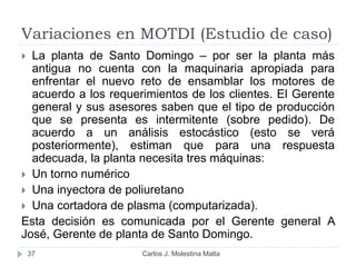 Variaciones en MOTDI (Estudio de caso)
Carlos J. Molestina Malta37
 La planta de Santo Domingo – por ser la planta más
antigua no cuenta con la maquinaria apropiada para
enfrentar el nuevo reto de ensamblar los motores de
acuerdo a los requerimientos de los clientes. El Gerente
general y sus asesores saben que el tipo de producción
que se presenta es intermitente (sobre pedido). De
acuerdo a un análisis estocástico (esto se verá
posteriormente), estiman que para una respuesta
adecuada, la planta necesita tres máquinas:
 Un torno numérico
 Una inyectora de poliuretano
 Una cortadora de plasma (computarizada).
Esta decisión es comunicada por el Gerente general A
José, Gerente de planta de Santo Domingo.
 