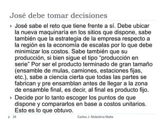 José debe tomar decisiones
Carlos J. Molestina Malta38
 José sabe el reto que tiene frente a sí. Debe ubicar
la nueva maquinaría en los sitios que dispone, sabe
también que la estrategia de la empresa respecto a
la región es la economía de escalas por lo que debe
minimizar los costos. Sabe también que su
producción, si bien sigue el tipo “producción en
serie” Por ser el producto terminado de gran tamaño
(ensamble de mulas, camiones, estaciones fijas,
etc.), sabe a ciencia cierta que todas las partes se
fabrican y pre ensamblan antes de llegar a la zona
de ensamble final, es decir, al final es producto fijo.
 Decide por lo tanto escoger los puntos de que
dispone y compararlos en base a costos unitarios.
Esto es lo que obtuvo.
 