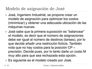 Modelo de asignación de José
Carlos J. Molestina Malta41
 José, Ingeniero Industrial, se propone crear un
modelo de asignación para optimizar los costos
(minimizar) y obtener una adecuada ubicación de las
máquinas nuevas.
 José sabe que la primera suposición es “balancear”
el modelo, es decir que el número de asignaciones
debe ser igual al número de destinos (tareas), por lo
que decide añadir una restricción ficticia. También
nota que no hay costos para la posición CP –
precisión. Decide pues, por lo tanto darle un costo M
muy alto para que sea rechazada esta opción.
 Es siguiente es el modelo creado por José.
 
