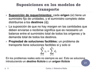 Suposiciones en los modelos de
transporte
 Suposición de requerimientos: cada origen (si) tiene un
suministro fijo de unidades, y el suministro completo debe
distribuirse a los destinos (dj).
 La suposición de que no hay margen en las cantidades que
deben enviarse o recibirse significa que es necesario un
balance entre el suministro total de todos los orígenes y la
demanda total de todos los destinos.
 Propiedad de soluciones factibles: un problema de
transporte tiene soluciones factibles si y solo si
𝑖=1
𝑚
𝑠𝑖 =
𝑗=1
𝑛
𝑑𝑗
En los problemas reales esto no siempre es así. Esto se soluciona
introduciendo un destino ficticio o un origen ficticio
5
21
Carlos J. Molestina Malta
 