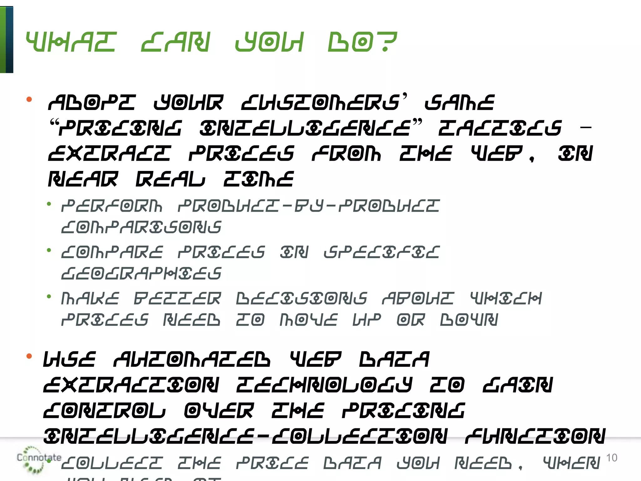 What Can You Do?
• Adopt your customers’ same
“pricing intelligence” tactics –
extract prices from the Web, in
near real time
• Perform product-by-product
comparisons
• Compare prices in specific
geographies
• Make better decisions about which
prices need to move up or down
• Use automated Web data
extraction technology to gain
control over the pricing
intelligence-collection function
• Collect the price data you need, when 10
 