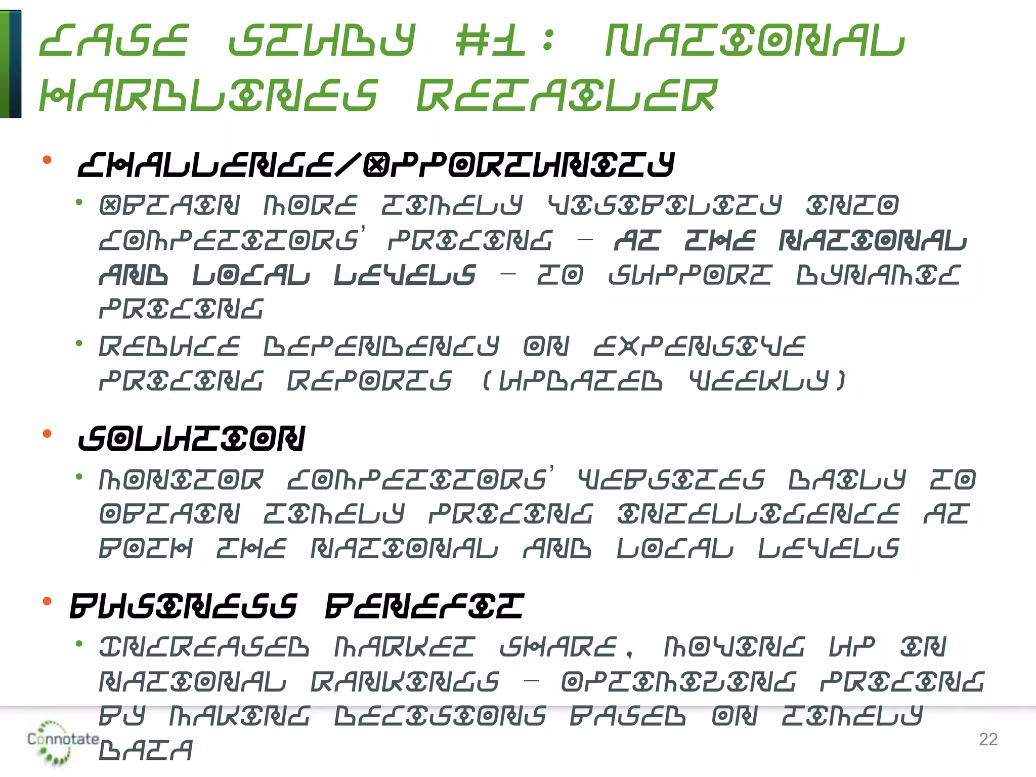 Case Study #1: National
Hardlines Retailer
• Challenge/Opportunity
• Obtain more timely visibility into
competitors’ pricing – at the national
and local levels – to support dynamic
pricing
• Reduce dependency on expensive
pricing reports (updated weekly)
• Solution
• Monitor competitors’ websites daily to
obtain timely pricing intelligence at
both the national and local levels
• Business Benefit
• Increased market share, moving up in
national rankings – optimizing pricing
by making decisions based on timely
data 22
 