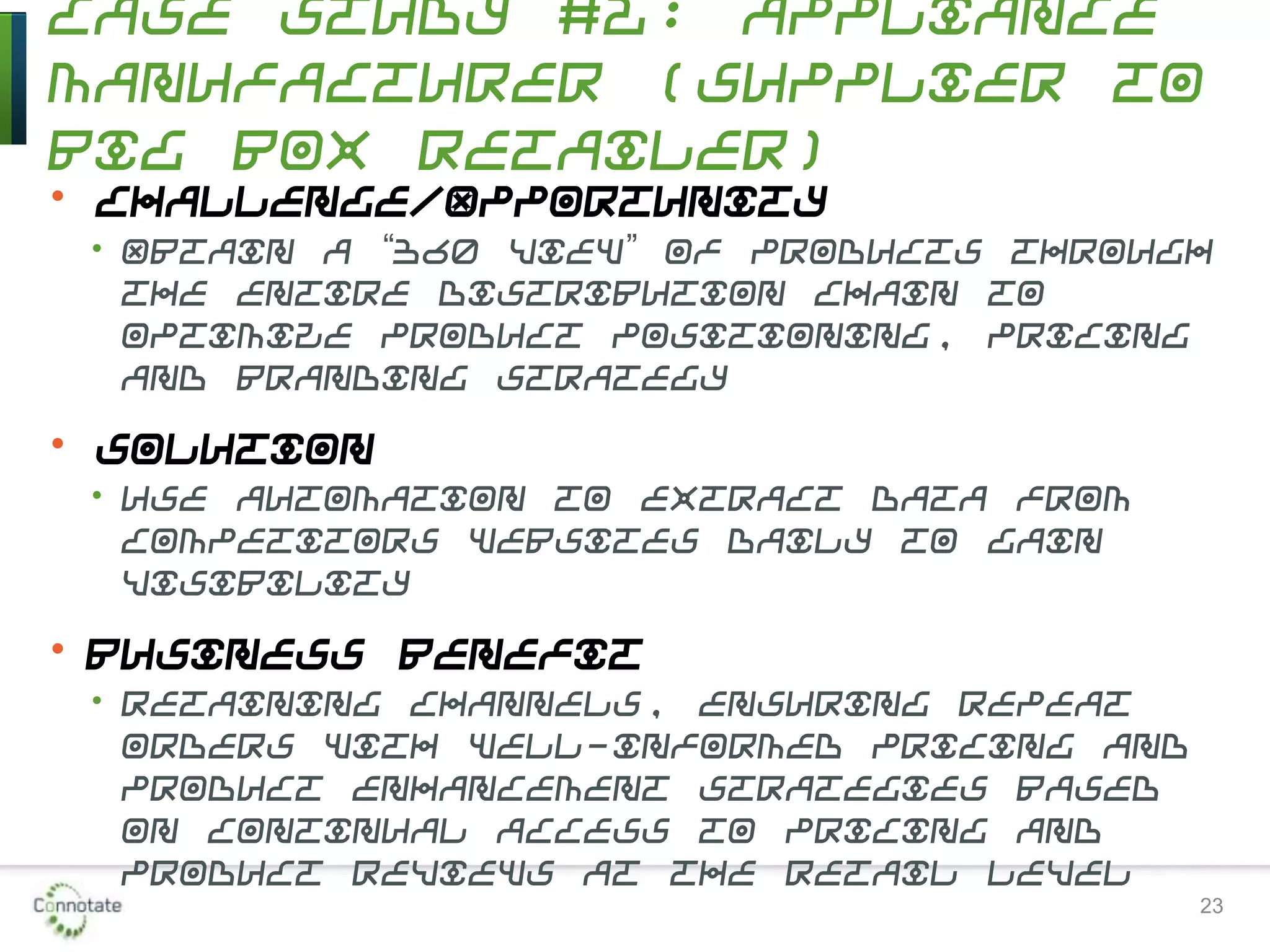 Case Study #2: Appliance
Manufacturer (Supplier to
Big Box Retailer)
• Challenge/Opportunity
• Obtain a “360 view” of products through
the entire distribution chain to
optimize product positioning, pricing
and branding strategy
• Solution
• Use automation to extract data from
competitors websites daily to gain
visibility
• Business Benefit
• Retaining channels, ensuring repeat
orders with well-informed pricing and
product enhancement strategies based
on continual access to pricing and
product reviews at the retail level
23
 