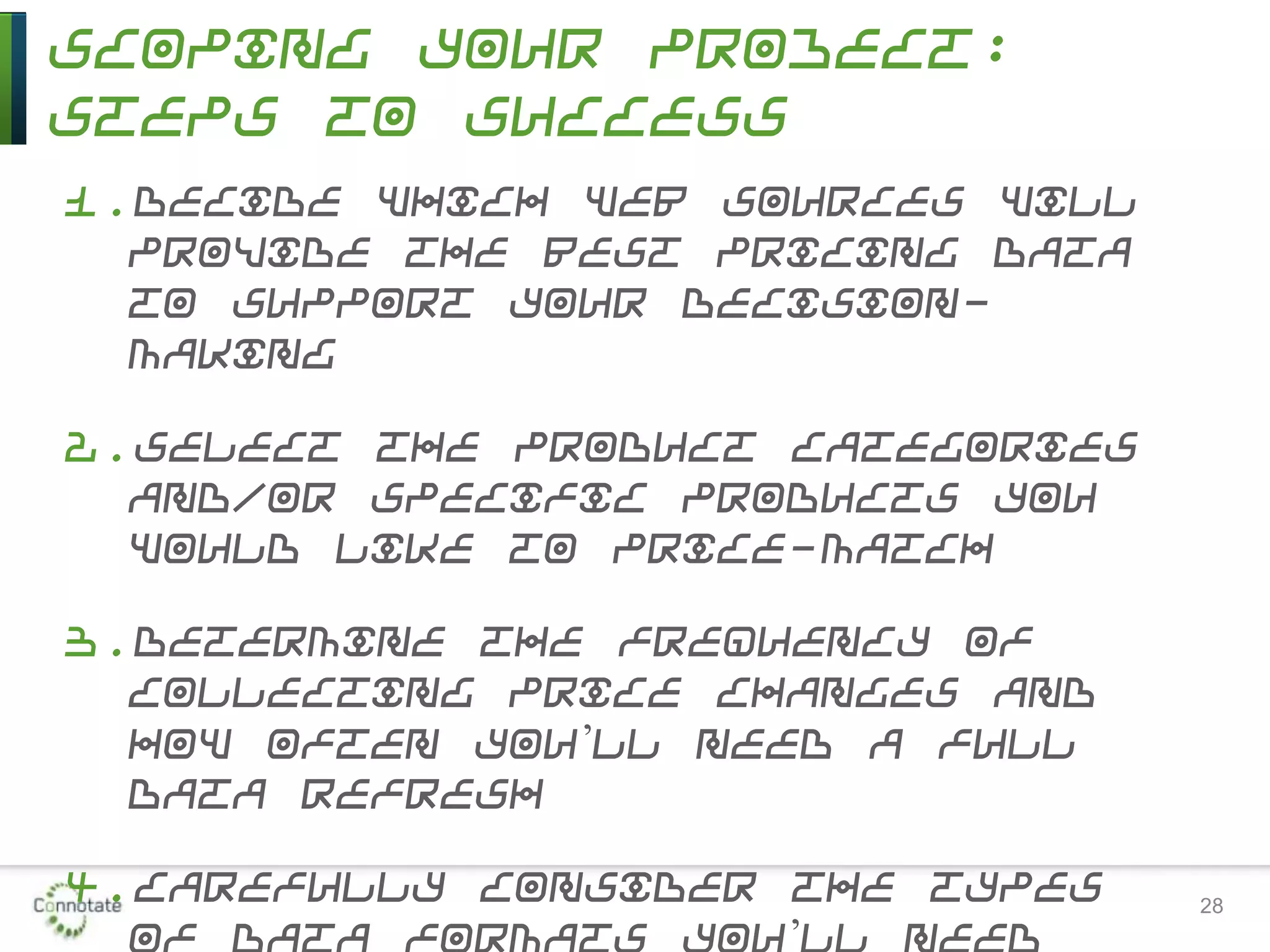 Scoping Your Project:
Steps to Success
1.Decide which Web sources will
provide the best pricing data
to support your decision-
making
2.Select the product categories
and/or specific products you
would like to price-match
3.Determine the frequency of
collecting price changes and
how often you’ll need a full
data refresh
4.Carefully consider the types
of data formats you’ll need
28
 