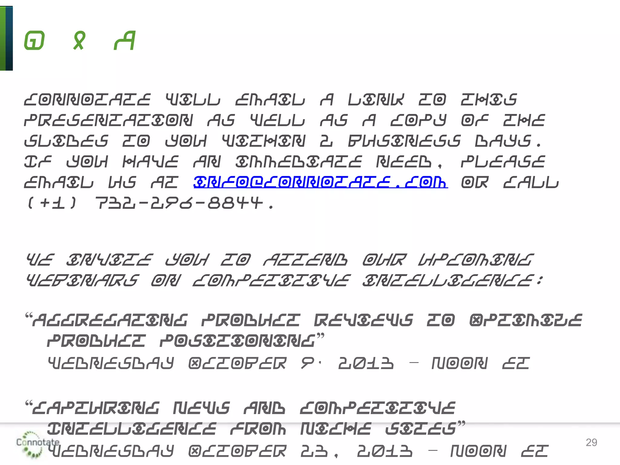 Q & A
Connotate will email a link to this
presentation as well as a copy of the
slides to you within 2 business days.
If you have an immediate need, please
email us at info@connotate.com or call
(+1) 732-296-8844.
We invite you to attend our upcoming
webinars on competitive intelligence:
“Aggregating Product Reviews to Optimize
Product Positioning”
Wednesday October 9, 2013 – Noon ET
“Capturing News and Competitive
Intelligence from Niche Sites”
Wednesday October 23, 2013 – Noon ET 29
 