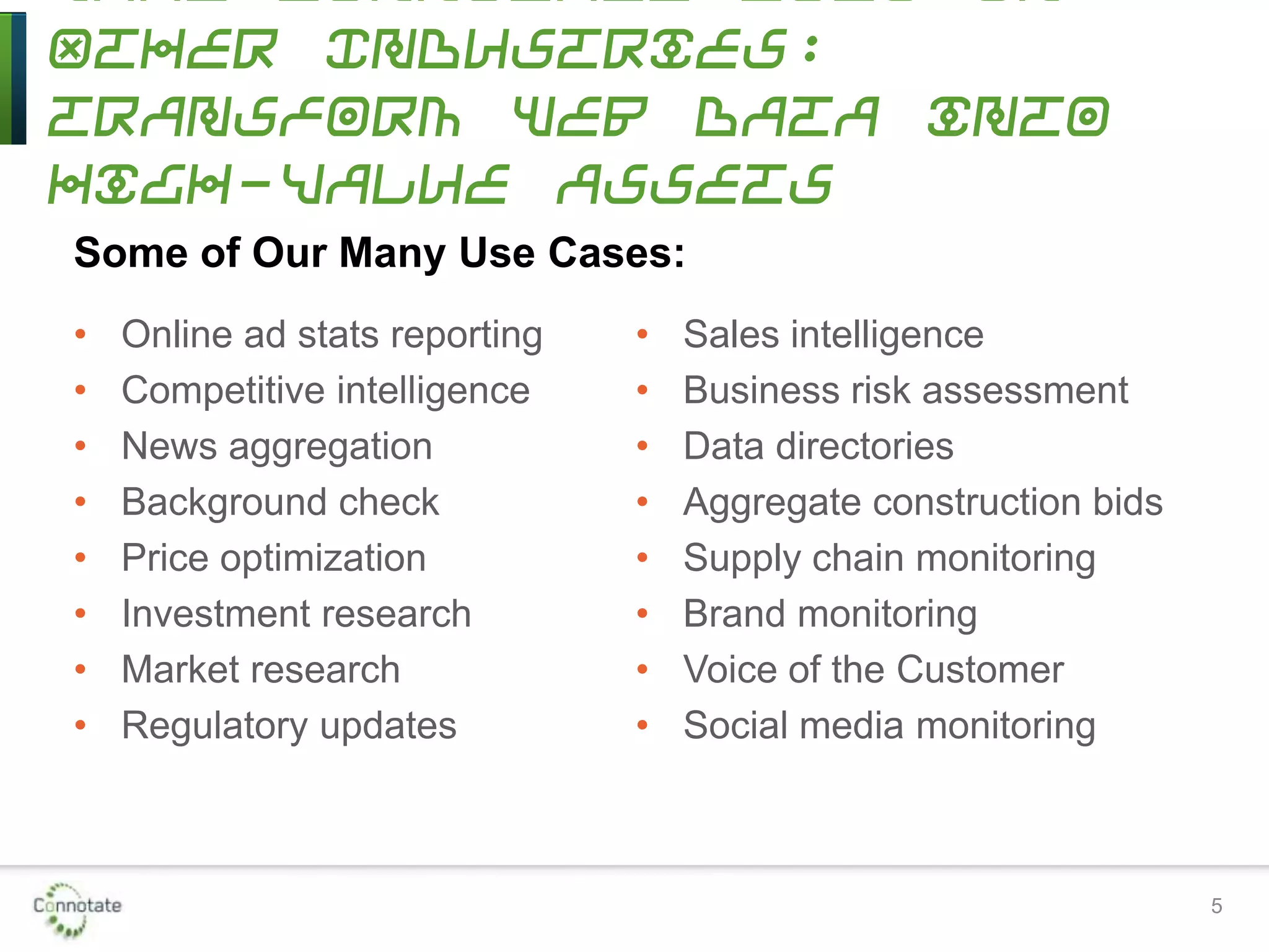 5
Other Industries:
Transform Web Data into
High-Value Assets
• Online ad stats reporting
• Competitive intelligence
• News aggregation
• Background check
• Price optimization
• Investment research
• Market research
• Regulatory updates
• Sales intelligence
• Business risk assessment
• Data directories
• Aggregate construction bids
• Supply chain monitoring
• Brand monitoring
• Voice of the Customer
• Social media monitoring
Some of Our Many Use Cases:
 