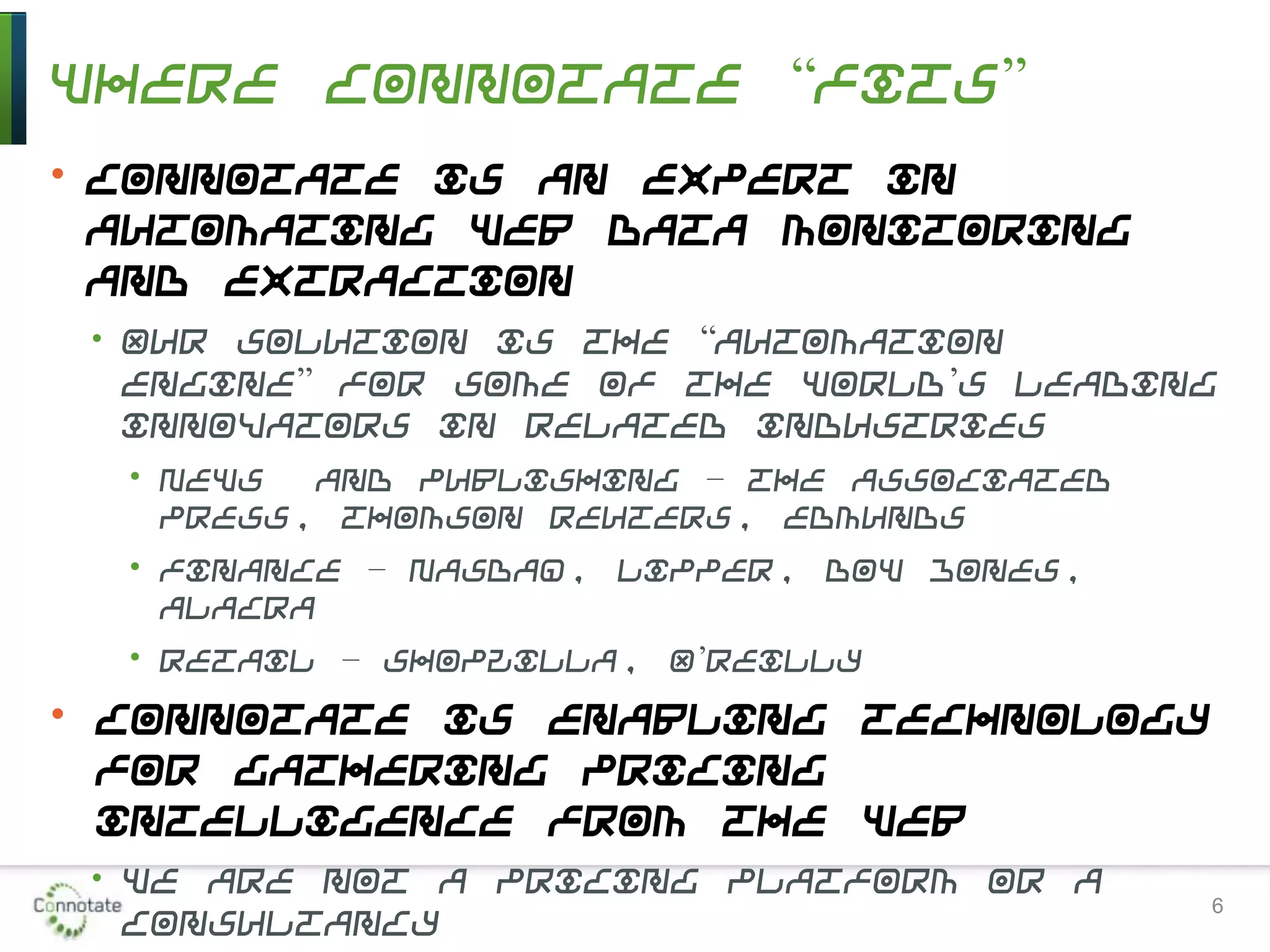 Where Connotate “Fits”
• Connotate is an expert in
automating Web data monitoring
and extraction
• Our solution is the “automation
engine” for some of the world’s leading
innovators in related industries
• News and publishing – the Associated
Press, Thomson Reuters, Edmunds
• Finance – Nasdaq, Lipper, Dow Jones,
Alacra
• Retail – Shopzilla, O’Reilly
• Connotate is enabling technology
for gathering pricing
intelligence from the Web
• We are not a pricing platform or a
consultancy
6
 