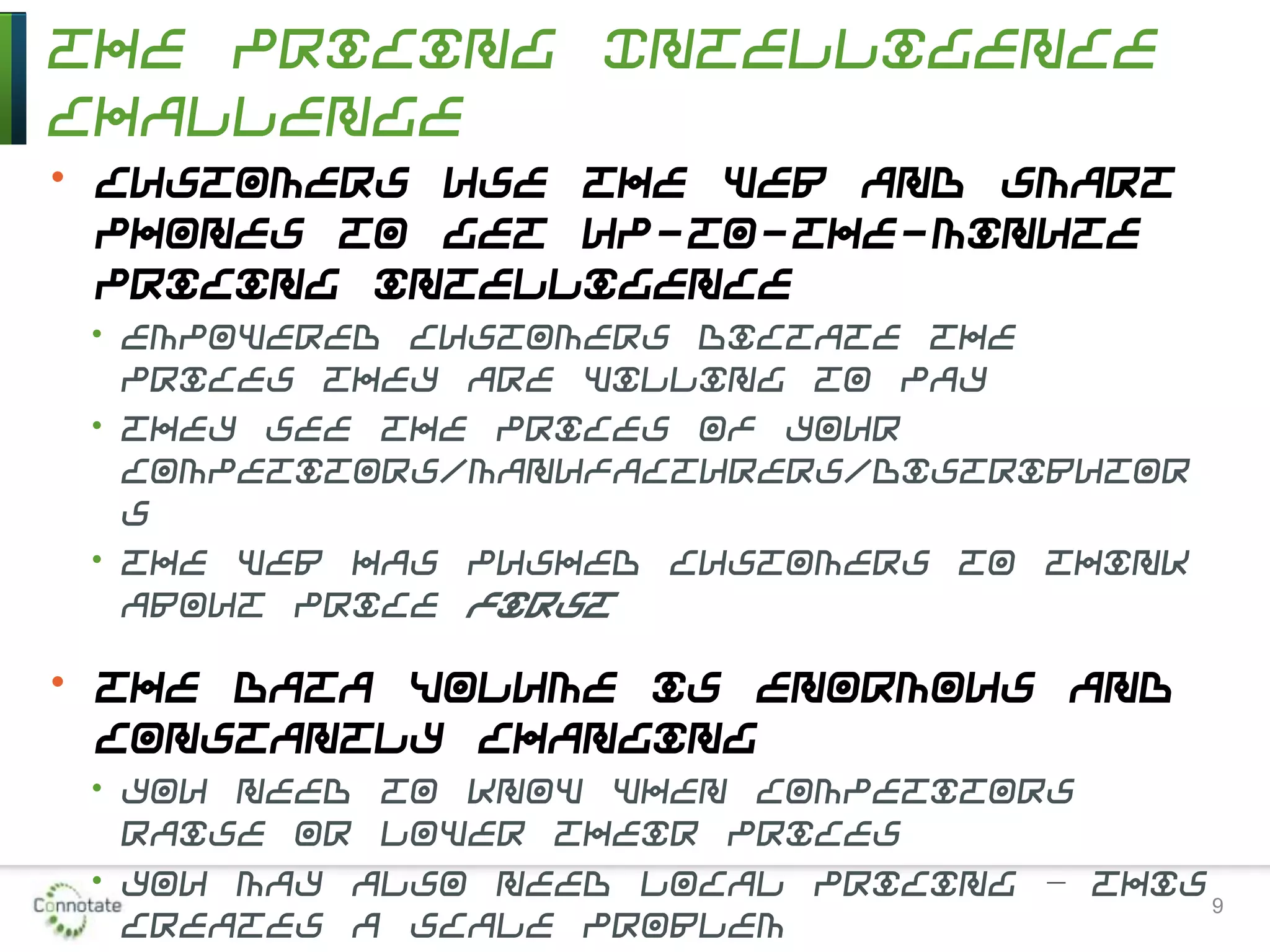 The Pricing Intelligence
Challenge
• Customers use the Web and smart
phones to get up-to-the-minute
pricing intelligence
• Empowered customers dictate the
prices they are willing to pay
• They see the prices of your
competitors/manufacturers/distributor
s
• The Web has pushed customers to think
about price first
• The data volume is enormous and
constantly changing
• You need to know when competitors
raise or lower their prices
• You may also need local pricing – this
creates a scale problem
9
 
