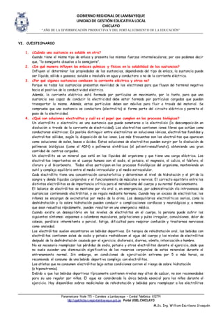 GOBIERNO REGIONAL DE LAMBAYEQUE
UNIDAD DE GESTIÓN EDUCATIVA LOCAL
CHICLAYO
“AÑO DE LA DIVERSIFICACIÓN PRODUCTIVA Y DEL FORTALECIMIENTO DE LA EDUCACIÓN”
Panamericana Norte 775 – Carretera a Lambayeque – Central Telefónica 612774
http://ugelchiclayo.regionlambayeque.gob.pe Portal UGEL.CHICLAYO
M.Sc. Ing. William Escribano Siesquén
VI. CUESTIONARIO
1. ¿Cuándo una sustancia es soluble en otra?
Cuando tiene el mismo tipo de enlace y presenta las mismas fuerzas intermoleculares, por eso podemos decir
que, “lo semejante disuelve a lo semejante”.
2. ¿De qué manera influyen los enlaces químicos y físicos en la solubilidad de las sustancias?
Influyen al determinar las propiedades de las sustancias, dependiendo del tipo de enlace, la sustancia puede
ser líquida, sólida o gaseosa; soluble o insoluble en agua y conductora o no de la corriente eléctrica.
3. ¿Por qué algunas sustancias conducen la corriente eléctrica y otras no?
Porque no todas las sustancias presentan movilidad de los electrones para que fluyan del terminal negativo
hacia el positivo de la conductividad eléctrica.
Además, la corriente eléctrica está formada por partículas en movimiento, por lo tanto, para que una
sustancia sea capaz de conducir la electricidad debe estar formada por partículas cargadas que puedan
transportar la misma. Además, estas partículas deben ser móviles para fluir a través del material. Se
comprueba que una sustancia es conductora (electrolito) si forma parte del circuito eléctrico y permite el
paso de la electricidad.
4. ¿Qué son soluciones electrolitos y cuál es el papel que cumplen en los procesos biológicos?
Un electrólito o electrolito es una sustancia que puede someterse a la electrolisis (la descomposición en
disolución a través de la corriente de electricidad). Los electrolitos contienen iones libres que actúan como
conductores eléctricos. Es posible distinguir entre electrolitos en soluciones iónicas, electrolitos fundidos y
electrolitos sólidos, según la disposición de los iones. Los más frecuentes son los electrolitos que aparecen
como soluciones de sales, bases o ácidos. Estas soluciones de electrolitos pueden surgir por la disolución de
polímeros biológicos (como el ADN) o polímeros sintéticos (el polientirensulfonato), obteniendo una gran
cantidad de centros cargados.
Un electrólito es un mineral que está en los líquidos del organismo y que tiene una carga eléctrica. Los
electrolitos importantes en el cuerpo humano son el sodio, el potasio, el magnesio, el calcio, el fósforo, el
cloruro y el bicarbonato. Todos ellos participan en los procesos fisiológicos del organismo, manteniendo un
sutil y complejo equilibrio entre el medio intracelular y el medio extracelular.
Cada electrólito tiene una concentración característica y determinan el nivel de hidratación y el pH de la
sangre y demás líquidos corporales y el funcionamiento de músculos y nervios. El correcto equilibrio entre los
distintos electrólitos es de importancia crítica para el metabolismo del cuerpo y su normal funcionamiento.
El balance de electrólitos se mantiene por vía oral o, en emergencias, por administración vía intravenosa de
sustancias conteniendo electrólitos, y se regula mediante hormona. Cuando hay un exceso de electrolitos, los
riñones se encargan de excretarlos por medio de la orina. Los desequilibrios electrolíticos serios, como la
deshidratación y la sobre hidratación pueden conducir a complicaciones cardíacas y neurológicas y, a menos
que sean resueltas rápidamente, pueden resultar en una emergencia médica.
Cuando existe un desequilibrio en los niveles de electrolitos en el cuerpo, la persona puede sufrir los
siguientes síntomas: espasmos o calambres musculares, palpitaciones y pulso irregular, convulsiones, dolor de
cabeza, parálisis intermitente o parcial, fatiga, dificultad para respirar confusión y trastornos nerviosos
como ansiedad.
Los electrólitos suelen encontrarse en bebidas deportivas. En terapia de rehidratación oral, las bebidas con
electrólitos contienen sales de sodio y potasio restablecen el agua del cuerpo y los niveles de electrólitos
después de la deshidratación causada por el ejercicio, diaforesis, diarrea, vómito, intoxicación o hambre.
No es necesario reemplazar las pérdidas de sodio, potasio y otros electrólitos durante el ejercicio, dado que
no suele suceder una disminución significativa de las reservas corporales de estos minerales durante el
entrenamiento normal. Sin embargo, en condiciones de ejercitación extrema por 5 o más horas, se
recomienda el consumo de una bebida deportiva compleja con electrólitos.
Los atletas que no consumen electrólitos bajo estas condiciones corren el riesgo de sobre hidratación
(o hiponatremia).
Debido a que las bebidas deportivas típicamente contienen niveles muy altos de azúcar, no son recomendados
para su uso regular por niños. El agua es considerada la única bebida esencial para los niños durante el
ejercicio. Hay disponibles sobres medicinales de rehidratación y bebidas para reemplazar a los electrólitos
 