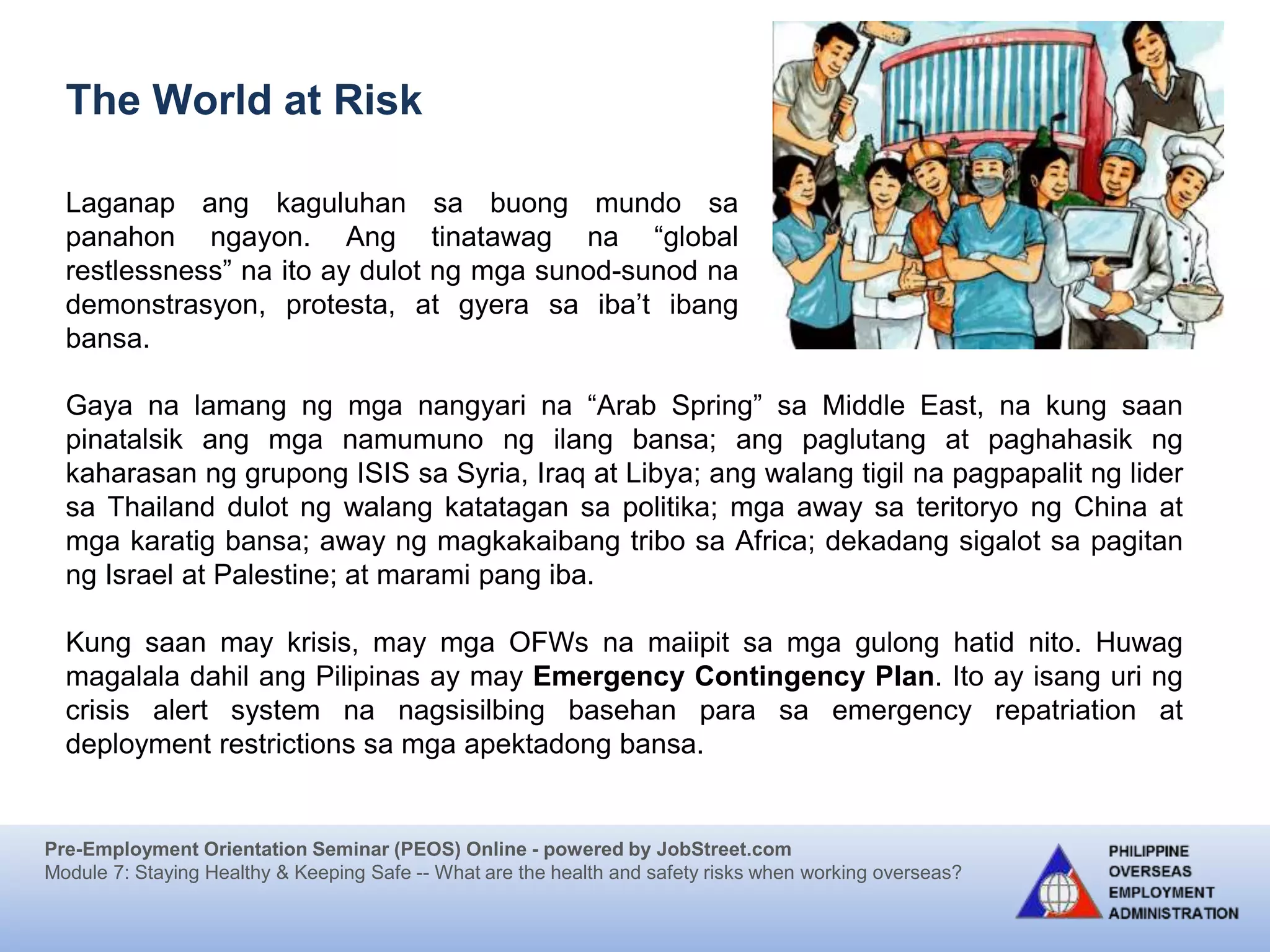 Pre-Employment Orientation Seminar (PEOS) Online - powered by JobStreet.com
Module 7: Staying Healthy & Keeping Safe -- What are the health and safety risks when working overseas?
Laganap ang kaguluhan sa buong mundo sa
panahon ngayon. Ang tinatawag na “global
restlessness” na ito ay dulot ng mga sunod-sunod na
demonstrasyon, protesta, at gyera sa iba’t ibang
bansa.
The World at Risk
Gaya na lamang ng mga nangyari na “Arab Spring” sa Middle East, na kung saan
pinatalsik ang mga namumuno ng ilang bansa; ang paglutang at paghahasik ng
kaharasan ng grupong ISIS sa Syria, Iraq at Libya; ang walang tigil na pagpapalit ng lider
sa Thailand dulot ng walang katatagan sa politika; mga away sa teritoryo ng China at
mga karatig bansa; away ng magkakaibang tribo sa Africa; dekadang sigalot sa pagitan
ng Israel at Palestine; at marami pang iba.
Kung saan may krisis, may mga OFWs na maiipit sa mga gulong hatid nito. Huwag
magalala dahil ang Pilipinas ay may Emergency Contingency Plan. Ito ay isang uri ng
crisis alert system na nagsisilbing basehan para sa emergency repatriation at
deployment restrictions sa mga apektadong bansa.
 