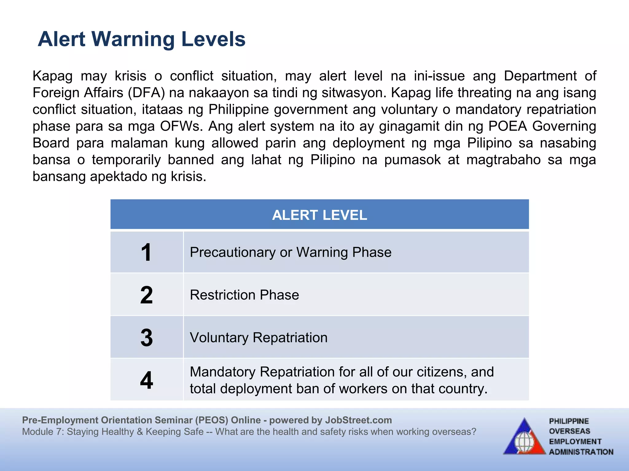 Pre-Employment Orientation Seminar (PEOS) Online - powered by JobStreet.com
Module 7: Staying Healthy & Keeping Safe -- What are the health and safety risks when working overseas?
Kapag may krisis o conflict situation, may alert level na ini-issue ang Department of
Foreign Affairs (DFA) na nakaayon sa tindi ng sitwasyon. Kapag life threating na ang isang
conflict situation, itataas ng Philippine government ang voluntary o mandatory repatriation
phase para sa mga OFWs. Ang alert system na ito ay ginagamit din ng POEA Governing
Board para malaman kung allowed parin ang deployment ng mga Pilipino sa nasabing
bansa o temporarily banned ang lahat ng Pilipino na pumasok at magtrabaho sa mga
bansang apektado ng krisis.
Alert Warning Levels
ALERT LEVEL
1 Precautionary or Warning Phase
2 Restriction Phase
3 Voluntary Repatriation
4
Mandatory Repatriation for all of our citizens, and
total deployment ban of workers on that country.
 