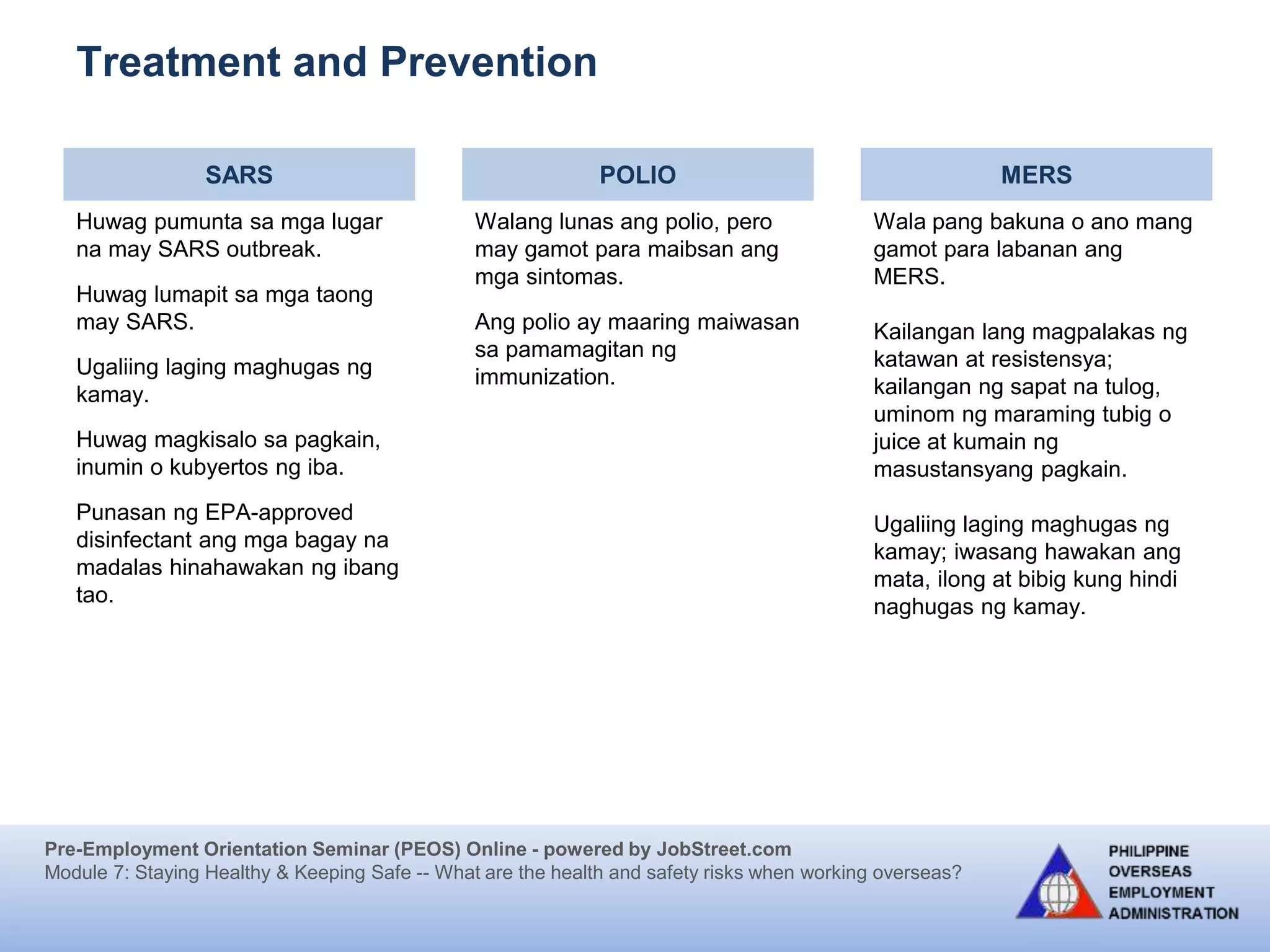 Pre-Employment Orientation Seminar (PEOS) Online - powered by JobStreet.com
Module 7: Staying Healthy & Keeping Safe -- What are the health and safety risks when working overseas?
Treatment and Prevention
SARS POLIO MERS
Huwag pumunta sa mga lugar
na may SARS outbreak.
Huwag lumapit sa mga taong
may SARS.
Ugaliing laging maghugas ng
kamay.
Huwag magkisalo sa pagkain,
inumin o kubyertos ng iba.
Punasan ng EPA-approved
disinfectant ang mga bagay na
madalas hinahawakan ng ibang
tao.
Walang lunas ang polio, pero
may gamot para maibsan ang
mga sintomas.
Ang polio ay maaring maiwasan
sa pamamagitan ng
immunization.
Wala pang bakuna o ano mang
gamot para labanan ang
MERS.
Kailangan lang magpalakas ng
katawan at resistensya;
kailangan ng sapat na tulog,
uminom ng maraming tubig o
juice at kumain ng
masustansyang pagkain.
Ugaliing laging maghugas ng
kamay; iwasang hawakan ang
mata, ilong at bibig kung hindi
naghugas ng kamay.
 