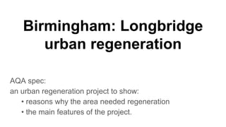 Birmingham: Longbridge
urban regeneration
AQA spec:
an urban regeneration project to show:
• reasons why the area needed regeneration
• the main features of the project.
 