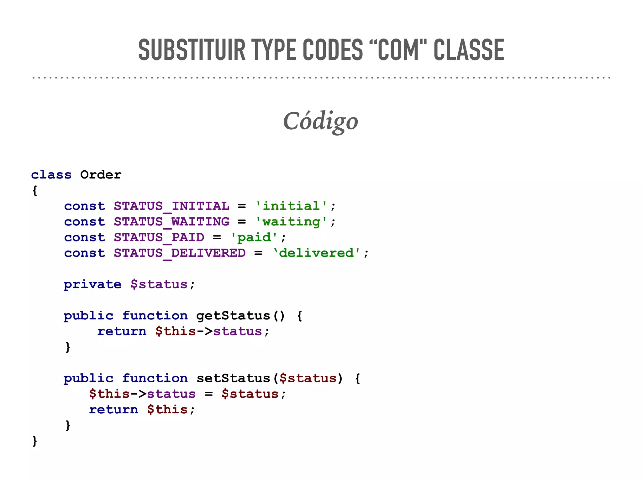 SUBSTITUIR TYPE CODES “COM" CLASSE
Código
class Order
{
const STATUS_INITIAL = 'initial';
const STATUS_WAITING = 'waiting';
const STATUS_PAID = 'paid';
const STATUS_DELIVERED = ‘delivered';
private $status;
public function getStatus() {
return $this->status;
}
public function setStatus($status) {
$this->status = $status;
return $this;
}
}
 