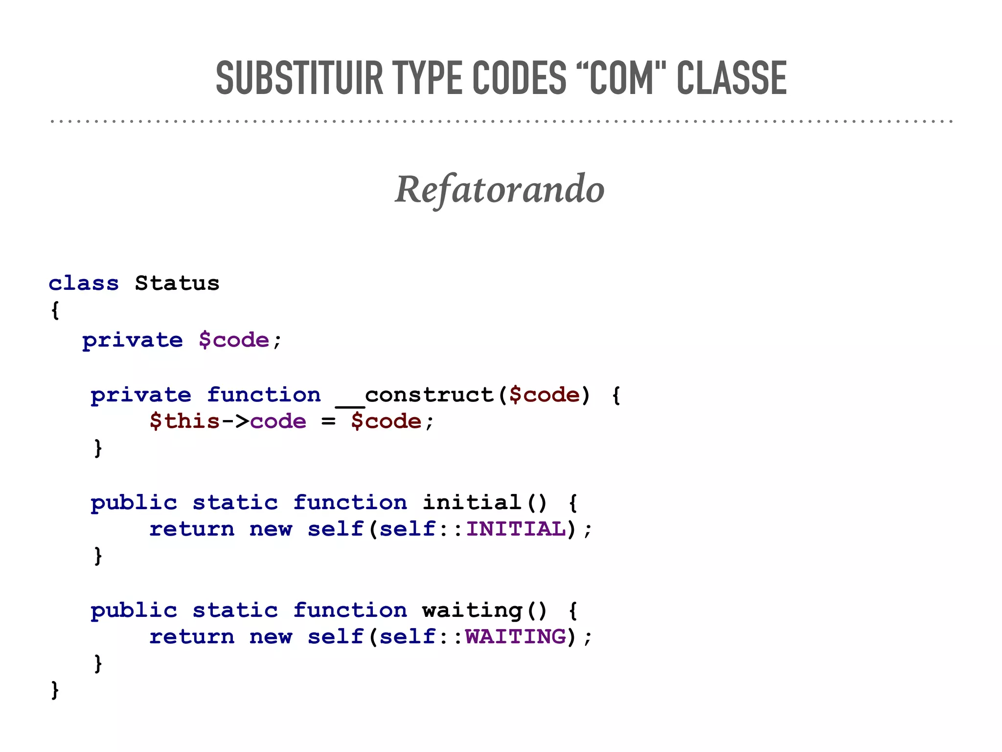 SUBSTITUIR TYPE CODES “COM" CLASSE
Refatorando
class Status
{
private $code;
private function __construct($code) {
$this->code = $code;
}
public static function initial() {
return new self(self::INITIAL);
}
public static function waiting() {
return new self(self::WAITING);
}
}
 