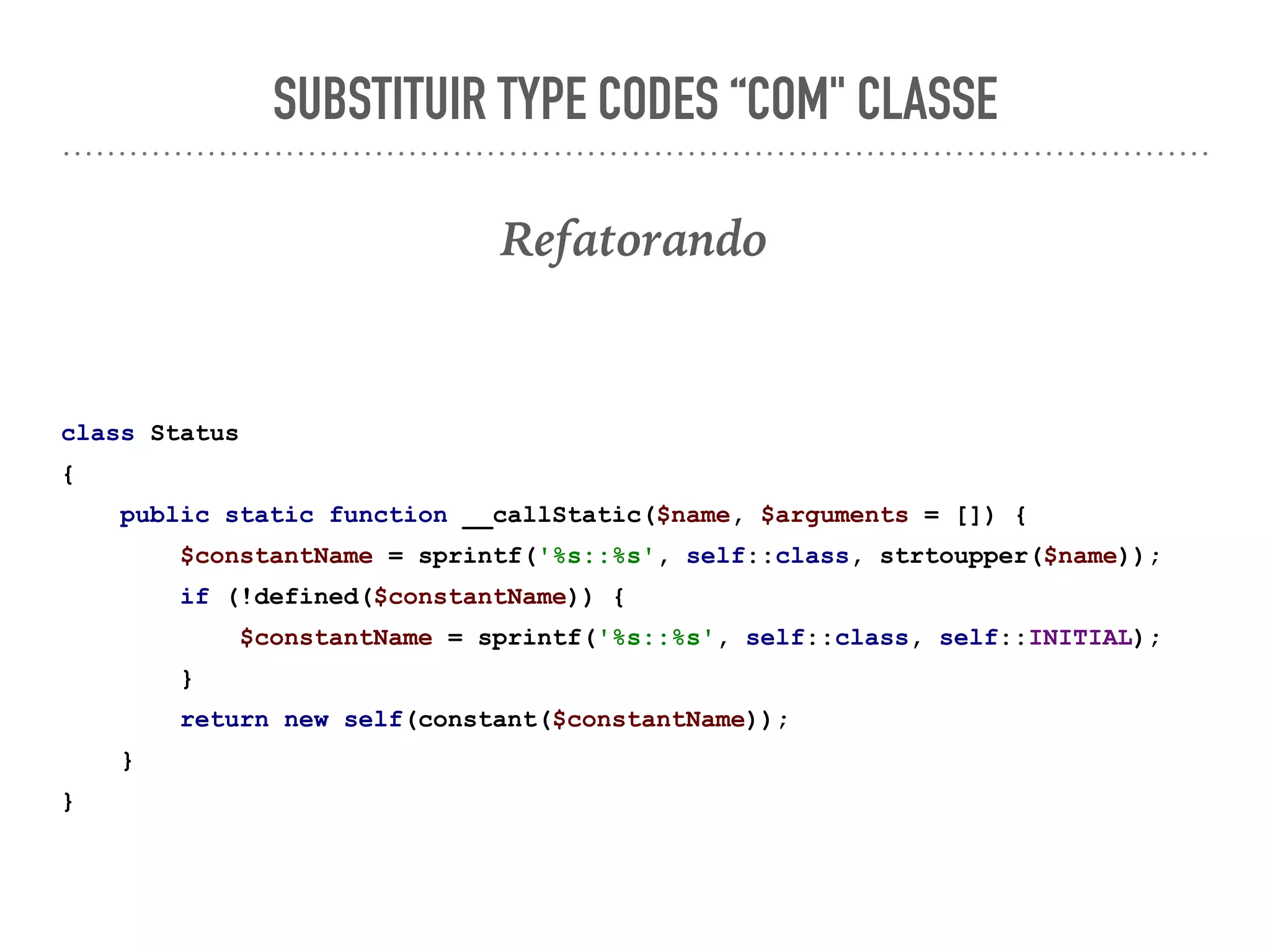 SUBSTITUIR TYPE CODES “COM" CLASSE
Refatorando
class Status
{
public static function __callStatic($name, $arguments = []) {
$constantName = sprintf('%s::%s', self::class, strtoupper($name));
if (!defined($constantName)) {
$constantName = sprintf('%s::%s', self::class, self::INITIAL);
}
return new self(constant($constantName));
}
}
 