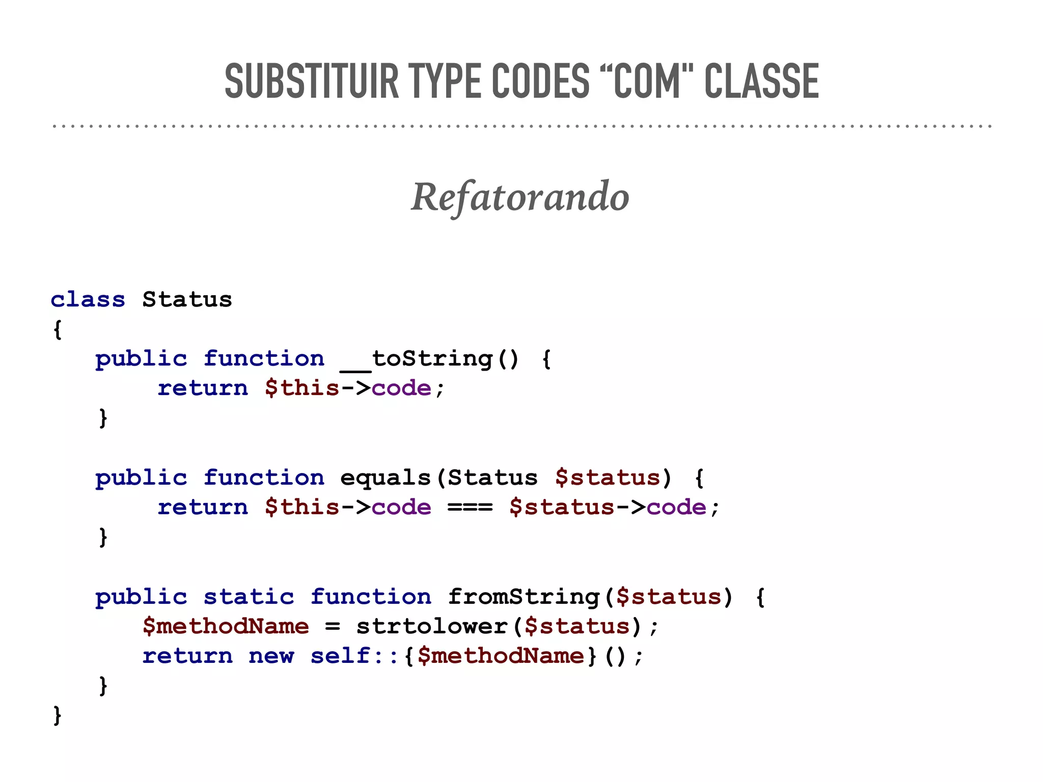 SUBSTITUIR TYPE CODES “COM" CLASSE
Refatorando
class Status
{
public function __toString() {
return $this->code;
}
public function equals(Status $status) {
return $this->code === $status->code;
}
public static function fromString($status) {
$methodName = strtolower($status);
return new self::{$methodName}();
}
}
 
